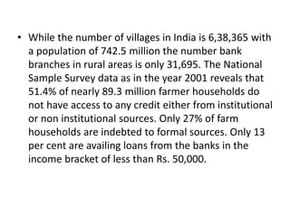 • While the number of villages in India is 6,38,365 with
a population of 742.5 million the number bank
branches in rural areas is only 31,695. The National
Sample Survey data as in the year 2001 reveals that
51.4% of nearly 89.3 million farmer households do
not have access to any credit either from institutional
or non institutional sources. Only 27% of farm
households are indebted to formal sources. Only 13
per cent are availing loans from the banks in the
income bracket of less than Rs. 50,000.
 