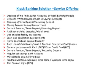 Kiosk Banking Solution –Service Offering
 Opening of 'No-Frill Savings Accounts' by kiosk banking module
 Deposits / Withdrawals of Cash in Savings Accounts
 Opening of Term-Deposit/Recurring Deposit
 Money Transfer to any Bank account
 Current Account/ Term Deposit/Recurring Deposit
 Aadhaar enabled deposits /withdrawals
 DBT enabled facility in accounts
 Loan lead generation & repayments
 Home Loans/Loan against Property
 Auto Loans/ Gold Loans/Small & Medium Enterprise (SME) Loans
 General purpose credit Card (GCC)/ Kisan Credit Card (KCC)
 Current Account/ Term Deposit/ Recurring Deposit
 Regular SBI Savings Bank Account
 Mutual fund on a Referral basis
 Pradhan Mantri Jeevan Jyoti Bima Yojna / Suraksha Bima Yojna
 Atal Pension Yojna (APY)
 