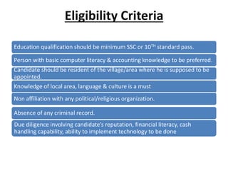 Eligibility Criteria
Education qualification should be minimum SSC or 10TH standard pass.
Person with basic computer literacy & accounting knowledge to be preferred.
Candidate should be resident of the village/area where he is supposed to be
appointed.
Knowledge of local area, language & culture is a must.
Non affiliation with any political/religious organization.
Absence of any criminal record.
Due diligence involving candidate’s reputation, financial literacy, cash
handling capability, ability to implement technology to be done
 