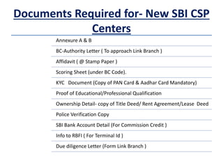 Documents Required for- New SBI CSP
Centers
Annexure A & B
BC-Authority Letter ( To approach Link Branch )
Affidavit ( @ Stamp Paper )
Scoring Sheet (under BC Code).
KYC Document (Copy of PAN Card & Aadhar Card Mandatory)
Proof of Educational/Professional Qualification
Ownership Detail- copy of Title Deed/ Rent Agreement/Lease Deed
Police Verification Copy
SBI Bank Account Detail (For Commission Credit )
Info to RBFI ( For Terminal Id )
Due diligence Letter (Form Link Branch )
 