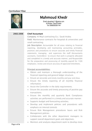 Page 1 of 2
Curriculum Vitae
Mahmoud Khedr
Email: abueshaq111@yahoo.com
Al Khobar / Saudi Arabia
Tel: 00966563081144
2002:2006 Chief Accountant
Company: Al Mojil contracting Co./ Saudi Arabia
Field: Maintenance contracts for hospitals & universities and
small contracting.
Job Description: Accountable for all areas relating to financial
reporting, developing and maintaining accounting principles,
practices and procedures to ensure accurate and timely financial
statements, managing and supervises the staff (Accountants
assistants, Controllers) to ensure that work is properly allocated
and completed in a timely and accurate manner, and Responsible
for the preparation and processing of monthly payroll for 1500
employees; review and ensure accuracy of approved timesheets.
Principal accountabilities:
 Obtain and maintain a thorough understanding of the
financial reporting and general ledger structure.
 Ensure an accurate and timely monthly and year end close.
 Ensure the timely reporting of all monthly financial
information.
 Assist the Controller in the daily requirements.
 Ensure the accurate and timely processing of positive pay
transactions.
 Ensure the monthly and quarterly Bank Compliance
activities are performed in a timely and accurate manner.
 Supports budget and forecasting activities.
 Develop and implement policies and procedures with
emphasis on internal controls
 Ensure Risk Management procedures bases and Risk
Management policies
 Collaborates with the other department managers to
support overall department goals and objectives.
 Monitors and analyzes department work to develop more
 