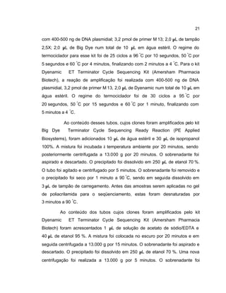 21
com 400-500 ng de DNA plasmidial; 3,2 pmol de primer M 13; 2,0 µL de tampão
2,5X; 2,0 µL de Big Dye num total de 10 µL em água estéril. O regime do
termociclador para esse kit foi de 25 ciclos a 96 °
C por 10 segundos, 50 °
C por
5 segundos e 60 °
C por 4 minutos, finalizando com 2 minutos a 4 °
C. Para o kit
Dyenamic™ ET Terminator Cycle Sequencing Kit (Amersham Pharmacia
Biotech), a reação de amplificação foi realizada com 400-500 ng de DNA
plasmidial, 3,2 pmol de primer M 13, 2,0 µL de Dyenamic num total de 10 µL em
água estéril. O regime do termociclador foi de 30 ciclos a 95 °
C por
20 segundos, 50 °
C por 15 segundos e 60 °
C por 1 minuto, finalizando com
5 minutos a 4 °
C.
Ao conteúdo desses tubos, cujos clones foram amplificados pelo kit
Big Dye™ Terminator Cycle Sequencing Ready Reaction (PE Applied
Biosystems), foram adicionados 10 µL de água estéril e 30 µL de isopropanol
100%. A mistura foi incubada à temperatura ambiente por 20 minutos, sendo
posteriormente centrifugada a 13.000 g por 20 minutos. O sobrenadante foi
aspirado e descartado. O precipitado foi dissolvido em 250 µL de etanol 70 %.
O tubo foi agitado e centrifugado por 5 minutos. O sobrenadante foi removido e
o precipitado foi seco por 1 minuto a 90 °
C, sendo em seguida dissolvido em
3 µL de tampão de carregamento. Antes das amostras serem aplicadas no gel
de poliacrilamida para o seqüenciamento, estas foram desnaturadas por
3 minutos a 90 °
C.
Ao conteúdo dos tubos cujos clones foram amplificados pelo kit
Dyenamic™ ET Terminator Cycle Sequencing Kit (Amersham Pharmacia
Biotech) foram acrescentados 1 µL de solução de acetato de sódio/EDTA e
40 µL de etanol 95 %. A mistura foi colocada no escuro por 20 minutos e em
seguida centrifugada a 13.000 g por 15 minutos. O sobrenadante foi aspirado e
descartado. O precipitado foi dissolvido em 250 µL de etanol 70 %. Uma nova
centrifugação foi realizada a 13.000 g por 5 minutos. O sobrenadante foi
 