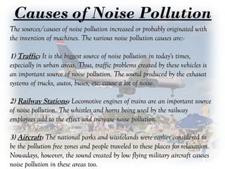 Causes of Noise Pollution
The sources/causes of noise pollution increased or probably originated withThe sources/causes of noise pollution increased or probably originated with
the invention of machines. The various noise pollution causes are:-the invention of machines. The various noise pollution causes are:-
1)1) TrafficTraffic:: It is the biggest source of noise pollution in today's times,It is the biggest source of noise pollution in today's times,
especially in urban areas. Thus, traffic problems created by these vehicles isespecially in urban areas. Thus, traffic problems created by these vehicles is
an important source of noise pollution. The sound produced by the exhaustan important source of noise pollution. The sound produced by the exhaust
systems of trucks, autos, buses, etc. cause a lot of noise.systems of trucks, autos, buses, etc. cause a lot of noise.
2)2) Railway StationsRailway Stations:: Locomotive engines of trains are an important sourceLocomotive engines of trains are an important source
of noise pollution. The whistles and horns being used by the railwayof noise pollution. The whistles and horns being used by the railway
employees add to the effect and increase noise pollution.employees add to the effect and increase noise pollution.
3)3) AircraftAircraft:: The national parks and wastelands were earlier considered toThe national parks and wastelands were earlier considered to
be the pollution free zones and people traveled to these places for relaxation.be the pollution free zones and people traveled to these places for relaxation.
Nowadays, however, the sound created by low flying military aircraft causesNowadays, however, the sound created by low flying military aircraft causes
noise pollution in these areas too.noise pollution in these areas too.
 