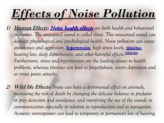 Effects of Noise Pollution
1)1) Human EffectsHuman Effects:: Noise health effectsNoise health effects are both health and behavioralare both health and behavioral
in nature. The unwanted sound is called noise. This unwanted sound canin nature. The unwanted sound is called noise. This unwanted sound can
damage physiological and psychological health. Noise pollution can causedamage physiological and psychological health. Noise pollution can cause
annoyance and aggression,annoyance and aggression, hypertensionhypertension, high stress levels,, high stress levels, tinnitustinnitus,,
hearing loss, sleep disturbances, and other harmful effects.hearing loss, sleep disturbances, and other harmful effects.[3][4][5][6][3][4][5][6]
Furthermore, stress and hypertension are the leading causes to healthFurthermore, stress and hypertension are the leading causes to health
problems, whereas tinnitus can lead to forgetfulness, severe depression andproblems, whereas tinnitus can lead to forgetfulness, severe depression and
at times panic attacks.at times panic attacks.
2)2) Wild life Effects:Wild life Effects: Noise can have a detrimental effect on animals,Noise can have a detrimental effect on animals,
increasing the risk of death by changing the delicate balance in predatorincreasing the risk of death by changing the delicate balance in predator
or prey detection and avoidance, and interfering the use of the sounds inor prey detection and avoidance, and interfering the use of the sounds in
communication especially in relation to reproduction and in navigation.communication especially in relation to reproduction and in navigation.
Acoustic overexposure can lead to temporary or permanent loss of hearing.Acoustic overexposure can lead to temporary or permanent loss of hearing.
 