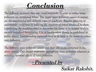 Conclusion
The different measures that one could undertake in order to reduce noiseThe different measures that one could undertake in order to reduce noise
pollution are mentioned below. The major noise pollution causes or sourcespollution are mentioned below. The major noise pollution causes or sources
are the automobiles and different types of machines. Regular servicing ofare the automobiles and different types of machines. Regular servicing of
automobiles could help in reducing the intensity of sound produced by them.automobiles could help in reducing the intensity of sound produced by them.
Lubricating the machines used in day-to-day life prove to be helpful in theirLubricating the machines used in day-to-day life prove to be helpful in their
smooth (noiseless) functioning. Use of loudspeakers should be prohibited insmooth (noiseless) functioning. Use of loudspeakers should be prohibited in
public places. Soundproofing materials need to be used in the house to reducepublic places. Soundproofing materials need to be used in the house to reduce
nose pollution.nose pollution.
The different noise pollution causes and their effects are explained in theThe different noise pollution causes and their effects are explained in the
above article. One should undertake appropriate noise pollution solutions toabove article. One should undertake appropriate noise pollution solutions to
minimize harmful effects of noise pollution.minimize harmful effects of noise pollution.
- Presented by
Saikat Rakshit.
 