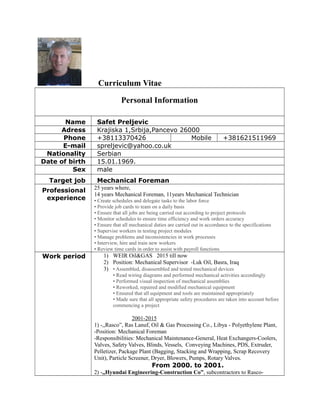 Curriculum Vitae
Personal Information
Name Safet Preljevic
Adress Krajiska 1,Srbija,Pancevo 26000
Phone +38113370426 Mobile +381621511969
E-mail spreljevic@yahoo.co.uk
Nationality Serbian
Date of birth 15.01.1969.
Sex male
Target job Mechanical Foreman
Professional
experience
25 years where,
14 years Mechanical Foreman, 11years Mechanical Technician
• Create schedules and delegate tasks to the labor force
• Provide job cards to team on a daily basis
• Ensure that all jobs are being carried out according to project protocols
• Monitor schedules to ensure time efficiency and work orders accuracy
• Ensure that all mechanical duties are carried out in accordance to the specifications
• Supervise workers in testing project modules
• Manage problems and inconsistencies in work processes
• Interview, hire and train new workers
• Review time cards in order to assist with payroll functions
Work period 1) WEIR Oil&GAS 2015 till now
2) Position: Mechanical Supervisor -Luk Oil, Basra, Iraq
3) • Assembled, disassembled and tested mechanical devices
• Read wiring diagrams and performed mechanical activities accordingly
• Performed visual inspection of mechanical assemblies
• Reworked, repaired and modified mechanical equipment
• Ensured that all equipment and tools are maintained appropriately
• Made sure that all appropriate safety procedures are taken into account before
commencing a project
2001-2015
1) -,,Rasco”, Ras Lanuf, Oil & Gas Processing Co., Libya - Polyethylene Plant,
-Position: Mechanical Foreman
-Responsibilities: Mechanical Maintenance-General, Heat Exchangers-Coolers,
Valves, Safety Valves, Blinds, Vessels, Conveying Machines, PDS, Extruder,
Pelletizer, Package Plant (Bagging, Stacking and Wrapping, Scrap Recovery
Unit), Particle Screener, Dryer, Blowers, Pumps, Rotary Valves.
From 2000. to 2001.
2) -,,Hyundai Engineering-Construction Co”, subcontractors to Rasco-
 