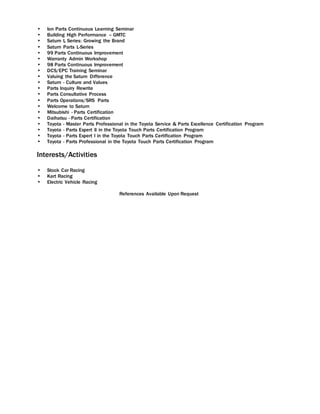  Ion Parts Continuous Learning Seminar
 Building High Performance – GMTC
 Saturn L Series: Growing the Brand
 Saturn Parts L-Series
 99 Parts Continuous Improvement
 Warranty Admin Workshop
 98 Parts Continuous Improvement
 DCS/EPC Training Seminar
 Valuing the Saturn Difference
 Saturn - Culture and Values
 Parts Inquiry Rewrite
 Parts Consultative Process
 Parts Operations/SRS Parts
 Welcome to Saturn
 Mitsubishi - Parts Certification
 Daihatsu - Parts Certification
 Toyota - Master Parts Professional in the Toyota Service & Parts Excellence Certification Program
 Toyota - Parts Expert II in the Toyota Touch Parts Certification Program
 Toyota - Parts Expert I in the Toyota Touch Parts Certification Program
 Toyota - Parts Professional in the Toyota Touch Parts Certification Program
Interests/Activities
 Stock Car Racing
 Kart Racing
 Electric Vehicle Racing
References Available Upon Request
 