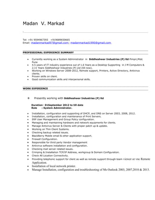 Madan V. Markad
.
Tel: +91 9594967393 +919689650665
Email: madanmarkad97@gmail.com; madanmarkad1990@gmail.com
PROFESSIONAL EXPERIENCE SUMMARY
• Currently working as a System Administrator in Siddheshwar Industries (P) ltd Pimpri,Midc
Pune
• 4.5 years of IT industry experience out of 1.6 Years as a Desktop Supporting in J M Computers &
2.11 Years Siddheshwar Industries (P) Ltd (till now).
• Working on Windows Server 2008-2012, Remote support, Printers, Active Directory, Antivirus
clients.
• Proven skills on client.
• Good communication skills and interpersonal skills.
WORK EXPERIENCE
 Presently working with Siddheshwar Industries (P) ltd
Duration: 01September 2012 to till date
Role : System Administrator.
• Installation, configuration and supporting of DHCP, and DNS on Server 2003, 2008, 2012.
• Installation, configuration and maintenance of Print Servers.
• ERP User Management and Group Policy configuration.
• Managing and maintaining hardware and network equipments for clients.
• Manage Antivirus Server & Clients with proper patch up & update.
• Working on Thin Client Systems.
• Checking backup related issues.
• BlackBerry Mobile email & other application support.
• Firewall Configuration.
• Responsible for third party Vendor management
• Antivirus software installation and configuration.
• Checking mail server related issues.
• Crimping & Installation TCP/IP Address, workgroup & Domain Configuration.
• Check All Location Connectivity.
• Providing telephonic support for client as well as remote support through team viewer or vnc Remote
Application.
• Installation of local network printer.
• Manage Installation, configuration and troubleshooting of Ms Outlook 2003, 2007,2010 & 2013.
 