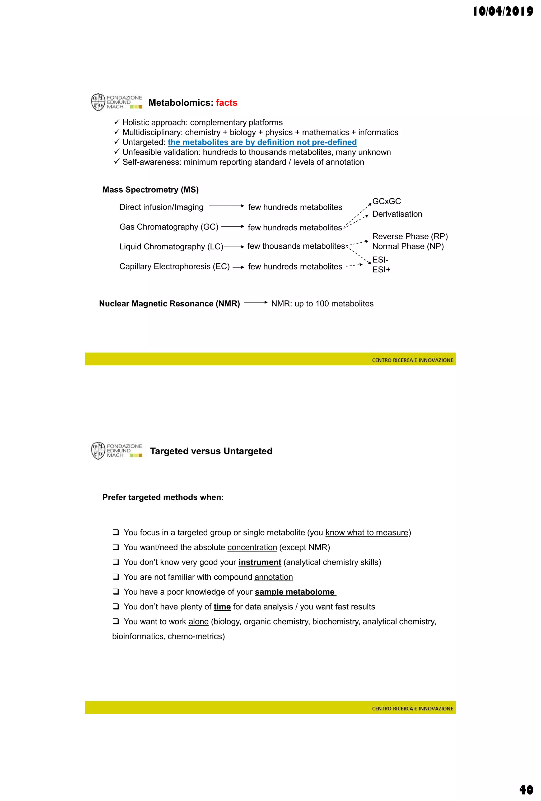 10/04/2019
40
Metabolomics: facts
 Holistic approach: complementary platforms
 Multidisciplinary: chemistry + biology + physics + mathematics + informatics
 Untargeted: the metabolites are by definition not pre-defined
 Unfeasible validation: hundreds to thousands metabolites, many unknown
 Self-awareness: minimum reporting standard / levels of annotation
Mass Spectrometry (MS)
Direct infusion/Imaging
Gas Chromatography (GC)
Liquid Chromatography (LC)
Capillary Electrophoresis (EC)
Nuclear Magnetic Resonance (NMR) NMR: up to 100 metabolites
few hundreds metabolites
ESI-
ESI+
Reverse Phase (RP)
Normal Phase (NP)
few hundreds metabolites
few thousands metabolites
GCxGC
few hundreds metabolites
Derivatisation
Targeted versus Untargeted
Prefer targeted methods when:
 You focus in a targeted group or single metabolite (you know what to measure)
 You want/need the absolute concentration (except NMR)
 You don’t know very good your instrument (analytical chemistry skills)
 You are not familiar with compound annotation
 You have a poor knowledge of your sample metabolome
 You don’t have plenty of time for data analysis / you want fast results
 You want to work alone (biology, organic chemistry, biochemistry, analytical chemistry,
bioinformatics, chemo-metrics)
 
