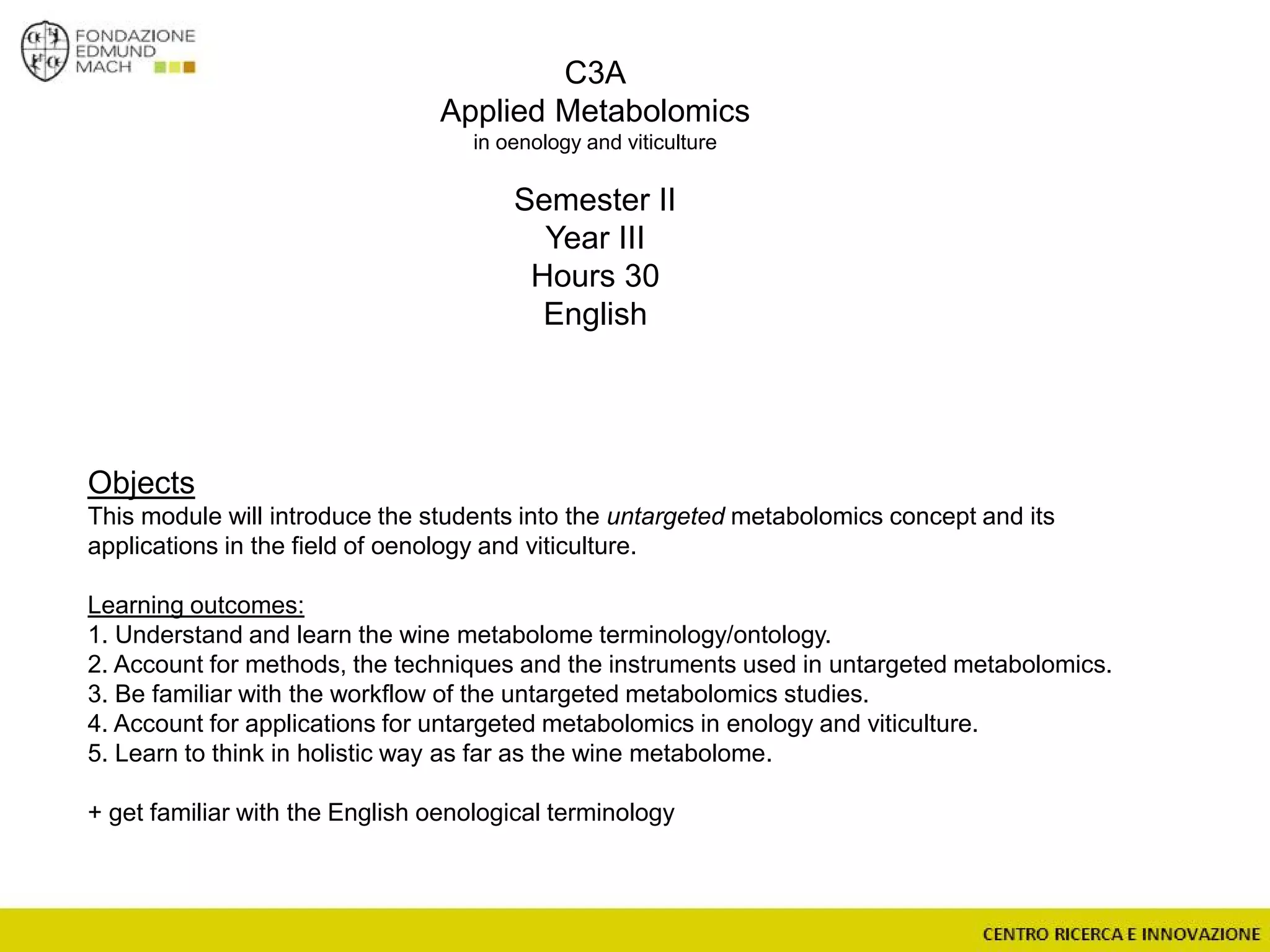 C3A
Applied Metabolomics
in oenology and viticulture
Semester II
Year III
Hours 30
English
Objects
This module will introduce the students into the untargeted metabolomics concept and its
applications in the field of oenology and viticulture.
Learning outcomes:
1. Understand and learn the wine metabolome terminology/ontology.
2. Account for methods, the techniques and the instruments used in untargeted metabolomics.
3. Be familiar with the workflow of the untargeted metabolomics studies.
4. Account for applications for untargeted metabolomics in enology and viticulture.
5. Learn to think in holistic way as far as the wine metabolome.
+ get familiar with the English oenological terminology
 
