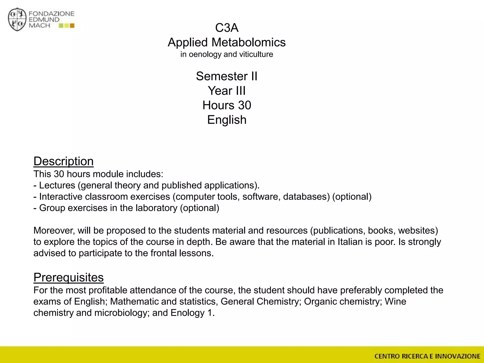 C3A
Applied Metabolomics
in oenology and viticulture
Semester II
Year III
Hours 30
English
Description
This 30 hours module includes:
- Lectures (general theory and published applications).
- Interactive classroom exercises (computer tools, software, databases) (optional)
- Group exercises in the laboratory (optional)
Moreover, will be proposed to the students material and resources (publications, books, websites)
to explore the topics of the course in depth. Be aware that the material in Italian is poor. Is strongly
advised to participate to the frontal lessons.
Prerequisites
For the most profitable attendance of the course, the student should have preferably completed the
exams of English; Mathematic and statistics, General Chemistry; Organic chemistry; Wine
chemistry and microbiology; and Enology 1.
 