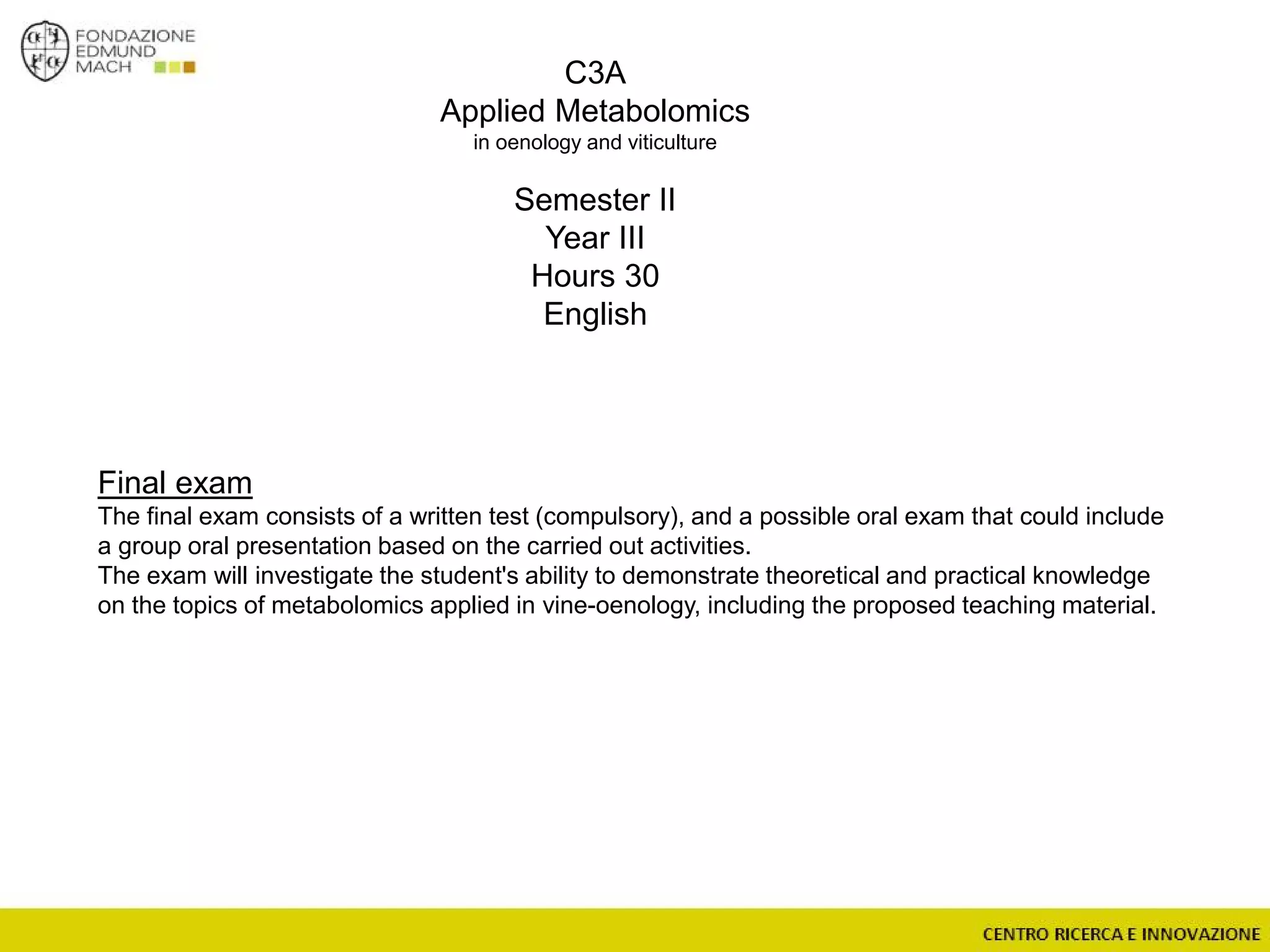C3A
Applied Metabolomics
in oenology and viticulture
Semester II
Year III
Hours 30
English
Final exam
The final exam consists of a written test (compulsory), and a possible oral exam that could include
a group oral presentation based on the carried out activities.
The exam will investigate the student's ability to demonstrate theoretical and practical knowledge
on the topics of metabolomics applied in vine-oenology, including the proposed teaching material.
 