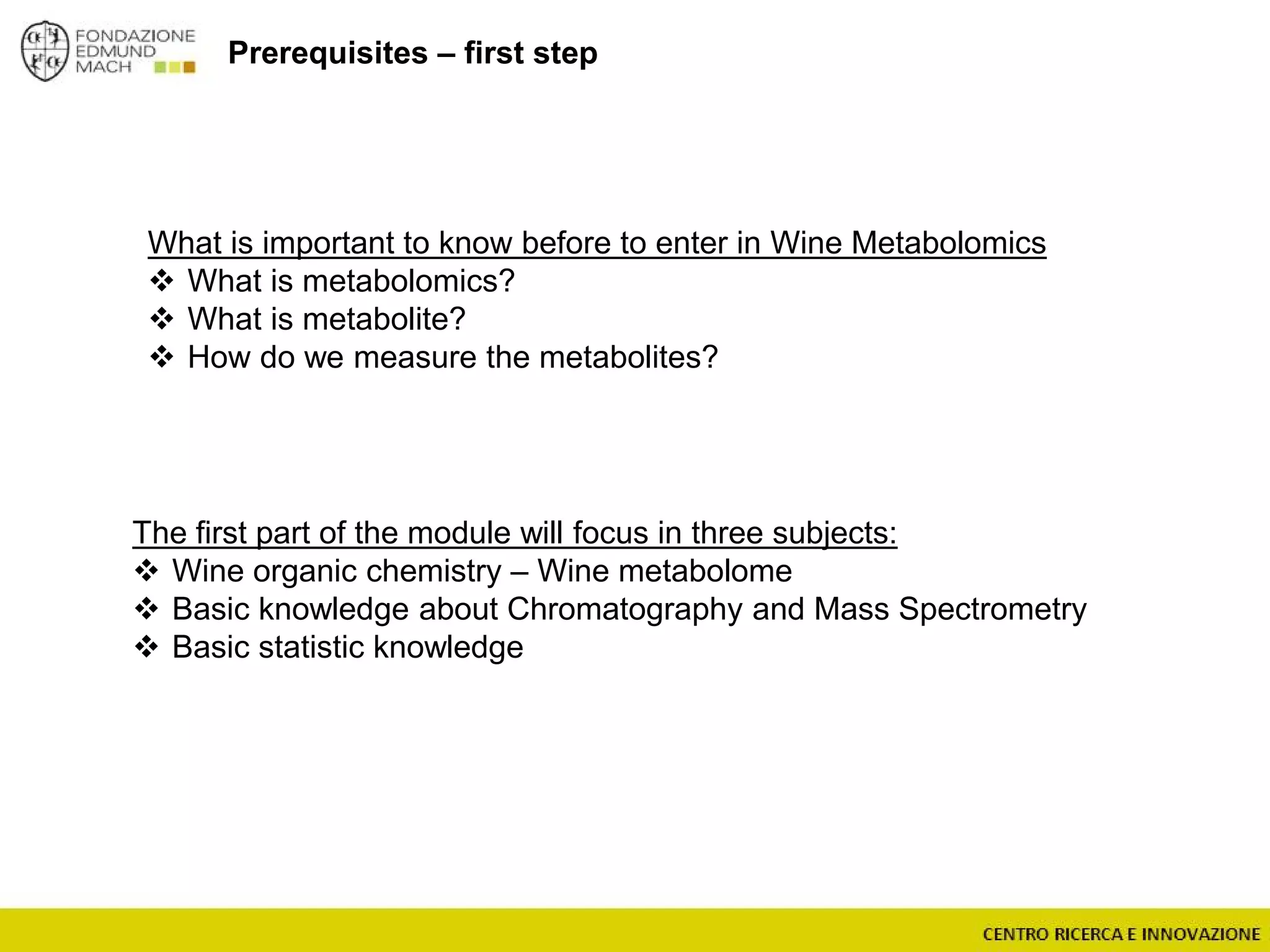 What is important to know before to enter in Wine Metabolomics
 What is metabolomics?
 What is metabolite?
 How do we measure the metabolites?
Prerequisites – first step
The first part of the module will focus in three subjects:
 Wine organic chemistry – Wine metabolome
 Basic knowledge about Chromatography and Mass Spectrometry
 Basic statistic knowledge
 