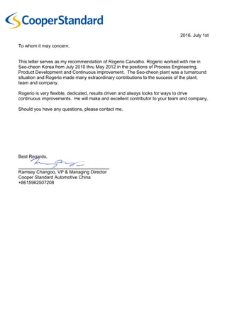 2016. July 1st
To whom it may concern:
This letter serves as my recommendation of Rogerio Carvalho. Rogerio worked with me in
Seo-cheon Korea from July 2010 thru May 2012 in the positions of Process Engineering,
Product Development and Continuous improvement. The Seo-cheon plant was a turnaround
situation and Rogerio made many extraordinary contributions to the success of the plant,
team and company.
Rogerio is very flexible, dedicated, results driven and always looks for ways to drive
continuous improvements. He will make and excellent contributor to your team and company.
Should you have any questions, please contact me.
Best Regards,
_______________________________________
Ramsey Changoo, VP & Managing Director
Cooper Standard Automotive China
+8615962507208
 