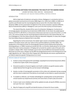 KMSchmdt@gmail.com KEVIN SCHMIDT, 2016
Schmidt [1]
MONITORING METHODS FOR ASSESSING THE HEALTH OF THE MARINE BIOME
LOKOBE NATIONAL PARK, NOSY BE – MADAGASCAR
In collaboration with: Operation Wallacea (OPWALL), Reef Divers (Pretoria)
INTRODUCTION
With its high levels of endemism and species richness, Madagascar is consistently cited as a
global conservation priority (Cinner & Fuentes 2008; Rogers et al. 2010; Harris 2009). Its 5,000 km of
coastline and 270 islets host the most biologically diverse marine life in the West Indian Ocean
(Koopman 2008). Current conservation management of the marine ecosystem is gravely ineffective.
Marine Protected Areas (MPAs) in Madagascar cover just 0.1% of the country’s territorial waters.
The island of Nosy Be, situated off the coast of northwestern Madagascar, has become an
increasingly popular international tourist destination (CNRO 2014). On the island, the Lokobe Special
Reserve (13°23′57″S, 48°19′6″E) is in the province Antsiranana and covers an area of 15.23 km2
, or 3,763
acres. This reserve includes the last remaining lowland rainforest found on the island of Nosy Be. It is
one of Madagascar’s five Strict Nature Reserves (Réserves Naturelles Intégrales). Its status was changed
from Strict Nature Reserve to National Park in June 2014.
Regarding the marine environment, the Lokobe region remains comparatively poorly studied
relative to the better-known reefs near Toliara to the southwest (McKenna and Allen 2003). The
headquarters of the National Center for Oceanographic Research (Centre National des Recherches
Océanographiques, or CNRO), located just outside Hell-Ville, are therefore ideally placed for the further
study of the area’s marine ecosystems. A fringing reef surrounds the southern coast of the park and is
included in Lokobe’s MPA. Twelve freshwater sources drain into the MPA from the forested mountain.
Restricted use of this area is allowed, but the MPA was designated primarily to limit fishing pressure that
might degrade the reef. Many of the other fringing reefs of the Nosy Be area remain unprotected and
are likely to experience greater fishing pressure as a result.
SPECIFIC AIMS OF THE STUDY
1. Conduct surveys of the general fish assemblage using Rapid Environmental Assessments (REAs)
to determine trophic health of the ecosystem.
2. Characterize patterns of several negative coral health conditions at specific locations within
Lokobe National Park through the use line transect methodology.
3. Sample a number of oceanographic parameters at the surface and underwater during surveying,
with the intent to determine if the decline of coral health can be linked to a specific parameter.
4. To establish an effective, user friendly methodology for sampling which can be performed at
remote locations by inexperienced scientists and novice divers on both scuba and snorkel.
5. Create an open source database which will be updated annually, during the OPWALL excursions
each year from June – September.
6. Map the fringing reef using GPS and identify locations of interest for future studies.
 