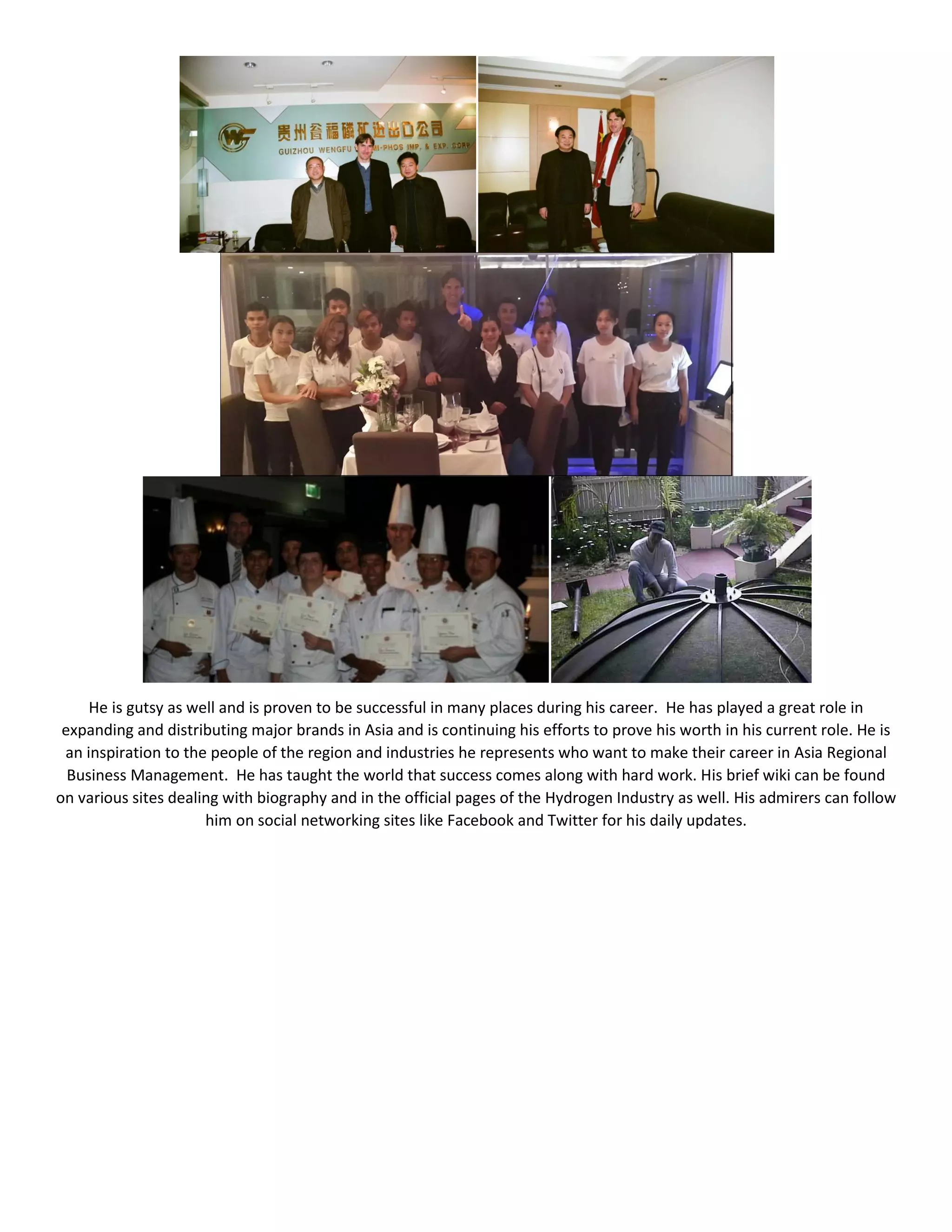 He is gutsy as well and is proven to be successful in many places during his career. He has played a great role in
expanding and distributing major brands in Asia and is continuing his efforts to prove his worth in his current role. He is
an inspiration to the people of the region and industries he represents who want to make their career in Asia Regional
Business Management. He has taught the world that success comes along with hard work. His brief wiki can be found
on various sites dealing with biography and in the official pages of the Hydrogen Industry as well. His admirers can follow
him on social networking sites like Facebook and Twitter for his daily updates.
 