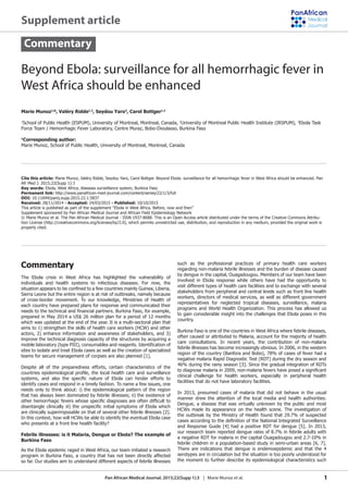 1Pan African Medical Journal. 2015;22(Supp 1):3 | Marie Munoz et al.
Beyond Ebola: surveillance for all hemorrhagic fever in
West Africa should be enhanced
Marie Munoz1,&
, Valéry Ridde1,2
, Seydou Yaro3
, Carol Bottger1,2
1
School of Public Health (ESPUM), University of Montreal, Montreal, Canada, 2
University of Montreal Public Health Institute (IRSPUM), 3
Ebola Task
Force Team / Hemorrhagic Fever Laboratory, Centre Muraz, Bobo-Dioulasso, Burkina Faso
&
Corresponding author:
Marie Munoz, School of Public Health, University of Montreal, Montreal, Canada
Cite this article: Marie Munoz, Valéry Ridde, Seydou Yaro, Carol Bottger. Beyond Ebola: surveillance for all hemorrhagic fever in West Africa should be enhanced. Pan
Afr Med J. 2015;22(Supp 1):3
Key words: Ebola, West Africa, diseases surveillance system, Burkina Faso
Permanent link: http://www.panafrican-med-journal.com/content/series/22/1/3/full
DOI: 10.11694/pamj.supp.2015.22.1.5837
Received: 28/11/2014 - Accepted: 24/03/2015 - Published: 10/10/2015
This article is published as part of the supplement “Ebola in West Africa. Before, now and then”
Supplement sponsored by Pan African Medical Journal and African Field Epidemiology Network
© Marie Munoz et al. The Pan African Medical Journal - ISSN 1937-8688. This is an Open Access article distributed under the terms of the Creative Commons Attribu-
tion License (http://creativecommons.org/licenses/by/2.0), which permits unrestricted use, distribution, and reproduction in any medium, provided the original work is
properly cited.
Commentary
Commentary
The Ebola crisis in West Africa has highlighted the vulnerability of
individuals and health systems to infectious diseases. For now, the
Sierra Leone but the entire region is at risk of outbreaks, namely because
of cross-border movement. To our knowledge, Ministries of Health of
each country have prepared plans for response and communicated their
prepared in May 2014 a US$ 26 million plan for a period of 12 months
which was updated at the end of the year. It is a multi-sectoral plan that
aims to 1) strengthen the skills of health care workers (HCW) and other
actors, 2) enhance information and awareness of stakeholders, and 3)
improve the technical diagnosis capacity of the structures by acquiring a
sites to isolate and treat Ebola cases as well as the creation of specialized
teams for secure management of corpses are also planned [1].
Despite all of the preparedness efforts, certain characteristics of the
identify cases and respond in a timely fashion. To name a few issues, one
needs only to think about: i) the epidemiological pattern of the region
are clinically superimposable on that of several other febrile illnesses [2].
who presents at a front line health facility?
Febrile illnesses: is it Malaria, Dengue or Ebola? The example of
Burkina Faso
As the Ebola epidemic raged in West Africa, our team initiated a research
program in Burkina Faso, a country that has not been directly affected
so far. Our studies aim to understand different aspects of febrile illnesses
such as the professional practices of primary health care workers
regarding non-malaria febrile illnesses and the burden of disease caused
by dengue in the capital, Ouagadougou. Members of our team have been
involved in Ebola response while others have had the opportunity to
stakeholders from peripheral and central levels such as front line health
workers, directors of medical services, as well as different government
representatives for neglected tropical diseases, surveillance, malaria
programs and World Health Organization. This process has allowed us
to gain considerable insight into the challenges that Ebola poses in this
country.
Burkina Faso is one of the countries in West Africa where febrile diseases,
often caused or attributed to Malaria, account for the majority of health
care consultations. In recent years, the contribution of non-malaria
febrile illnesses has become increasingly obvious. In 2006, in the western
region of the country (Banfora and Bobo), 78% of cases of fever had a
negative malaria Rapid Diagnostic Test (RDT) during the dry season and
46% during the rainy season [3]. Since the gradual integration of RDTs
clinical challenge for health workers, especially in peripheral health
facilities that do not have laboratory facilities.
In 2013, presumed cases of malaria that did not behave in the usual
manner drew the attention of the local media and health authorities.
Dengue, a disease that was virtually unknown by the public and most
HCWs made its appearance on the health scene. The investigation of
the outbreak by the Ministry of Health found that 29.7% of suspected
our research team reported dengue rates of 8.7% in febrile adults with
a negative RDT for malaria in the capital Ouagadougou and 2.7-10% in
febrile children in a population-based study in semi-urban areas [6, 7].
There are indications that dengue is endemoepidemic and that the 4
serotypes are in circulation but the situation is too poorly understood for
the moment to further describe its epidemiological characteristics such
Supplement article
replace “Malaria” by “malaria”
replace “HCW” by “HCWs”
 