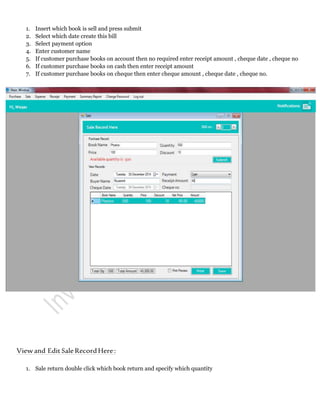 1. Insert which book is sell and press submit
2. Select which date create this bill
3. Select payment option
4. Enter customer name
5. If customer purchase books on account then no required enter receipt amount , cheque date , cheque no
6. If customer purchase books on cash then enter receipt amount
7. If customer purchase books on cheque then enter cheque amount , cheque date , cheque no.
Viewand EditSaleRecordHere:
1. Sale return double click which book return and specify which quantity
 