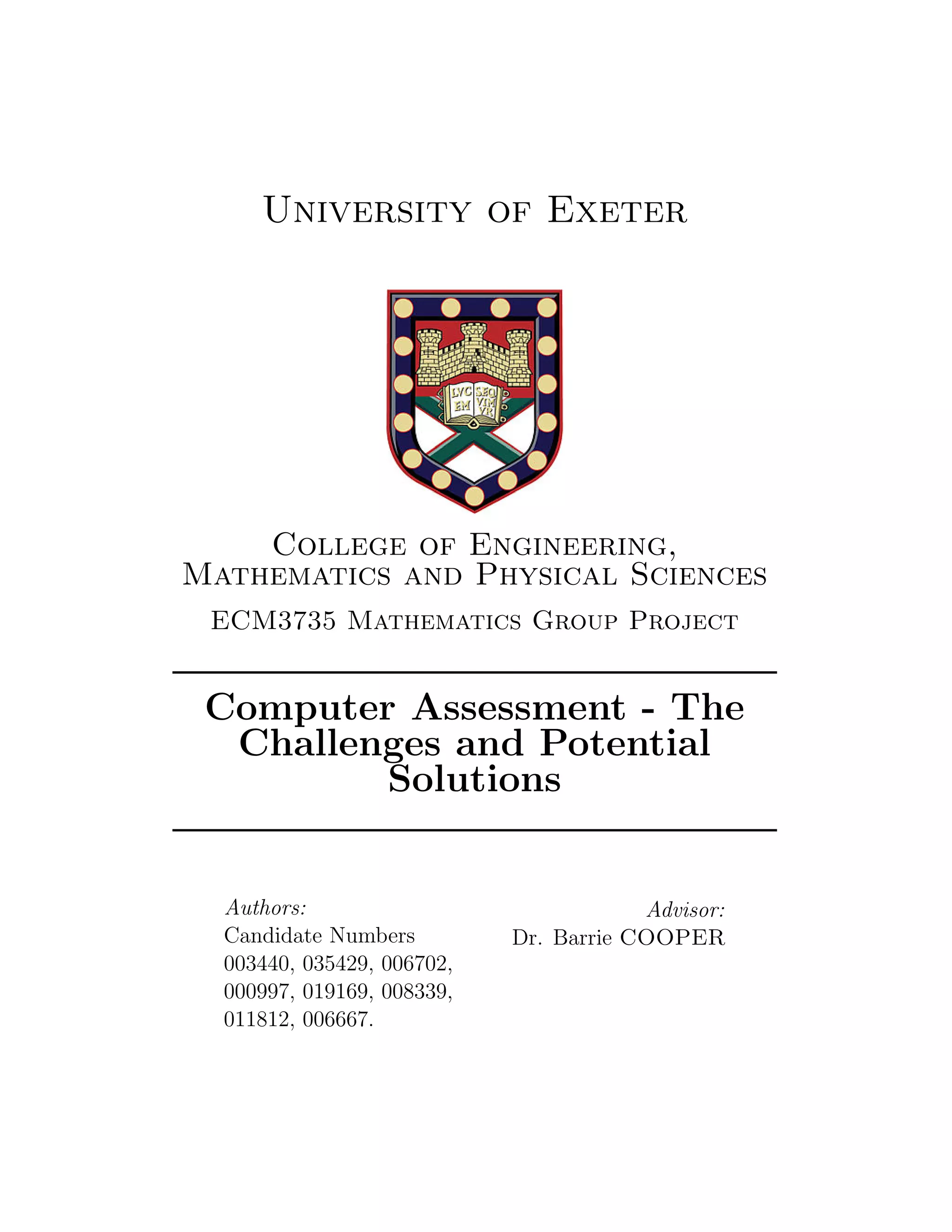 University of Exeter
College of Engineering,
Mathematics and Physical Sciences
ECM3735 Mathematics Group Project
Computer Assessment - The
Challenges and Potential
Solutions
Authors:
Candidate Numbers
003440, 035429, 006702,
000997, 019169, 008339,
011812, 006667.
Advisor:
Dr. Barrie COOPER
 