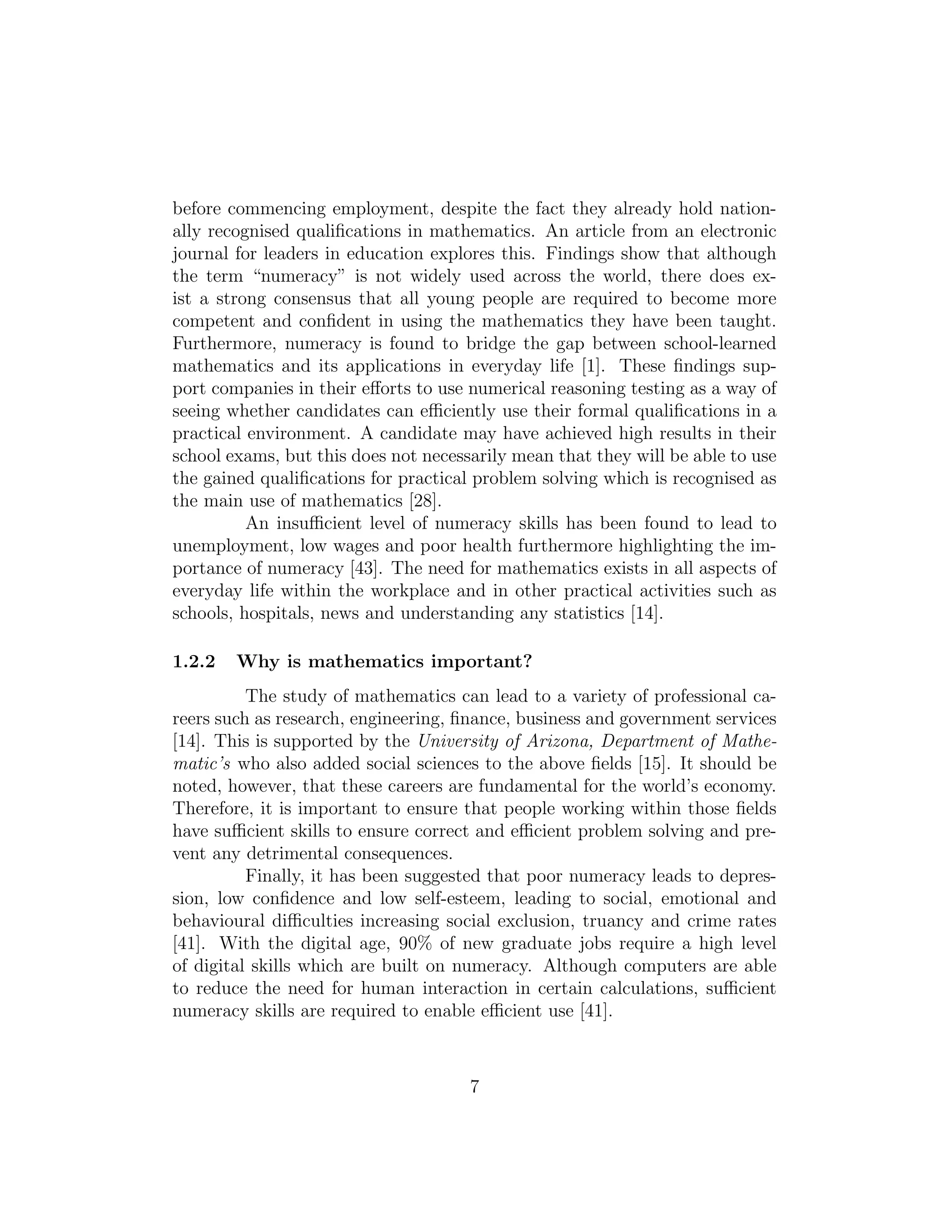 before commencing employment, despite the fact they already hold nation-
ally recognised qualiﬁcations in mathematics. An article from an electronic
journal for leaders in education explores this. Findings show that although
the term “numeracy” is not widely used across the world, there does ex-
ist a strong consensus that all young people are required to become more
competent and conﬁdent in using the mathematics they have been taught.
Furthermore, numeracy is found to bridge the gap between school-learned
mathematics and its applications in everyday life [1]. These ﬁndings sup-
port companies in their eﬀorts to use numerical reasoning testing as a way of
seeing whether candidates can eﬃciently use their formal qualiﬁcations in a
practical environment. A candidate may have achieved high results in their
school exams, but this does not necessarily mean that they will be able to use
the gained qualiﬁcations for practical problem solving which is recognised as
the main use of mathematics [28].
An insuﬃcient level of numeracy skills has been found to lead to
unemployment, low wages and poor health furthermore highlighting the im-
portance of numeracy [43]. The need for mathematics exists in all aspects of
everyday life within the workplace and in other practical activities such as
schools, hospitals, news and understanding any statistics [14].
1.2.2 Why is mathematics important?
The study of mathematics can lead to a variety of professional ca-
reers such as research, engineering, ﬁnance, business and government services
[14]. This is supported by the University of Arizona, Department of Mathe-
matic’s who also added social sciences to the above ﬁelds [15]. It should be
noted, however, that these careers are fundamental for the world’s economy.
Therefore, it is important to ensure that people working within those ﬁelds
have suﬃcient skills to ensure correct and eﬃcient problem solving and pre-
vent any detrimental consequences.
Finally, it has been suggested that poor numeracy leads to depres-
sion, low conﬁdence and low self-esteem, leading to social, emotional and
behavioural diﬃculties increasing social exclusion, truancy and crime rates
[41]. With the digital age, 90% of new graduate jobs require a high level
of digital skills which are built on numeracy. Although computers are able
to reduce the need for human interaction in certain calculations, suﬃcient
numeracy skills are required to enable eﬃcient use [41].
7
 
