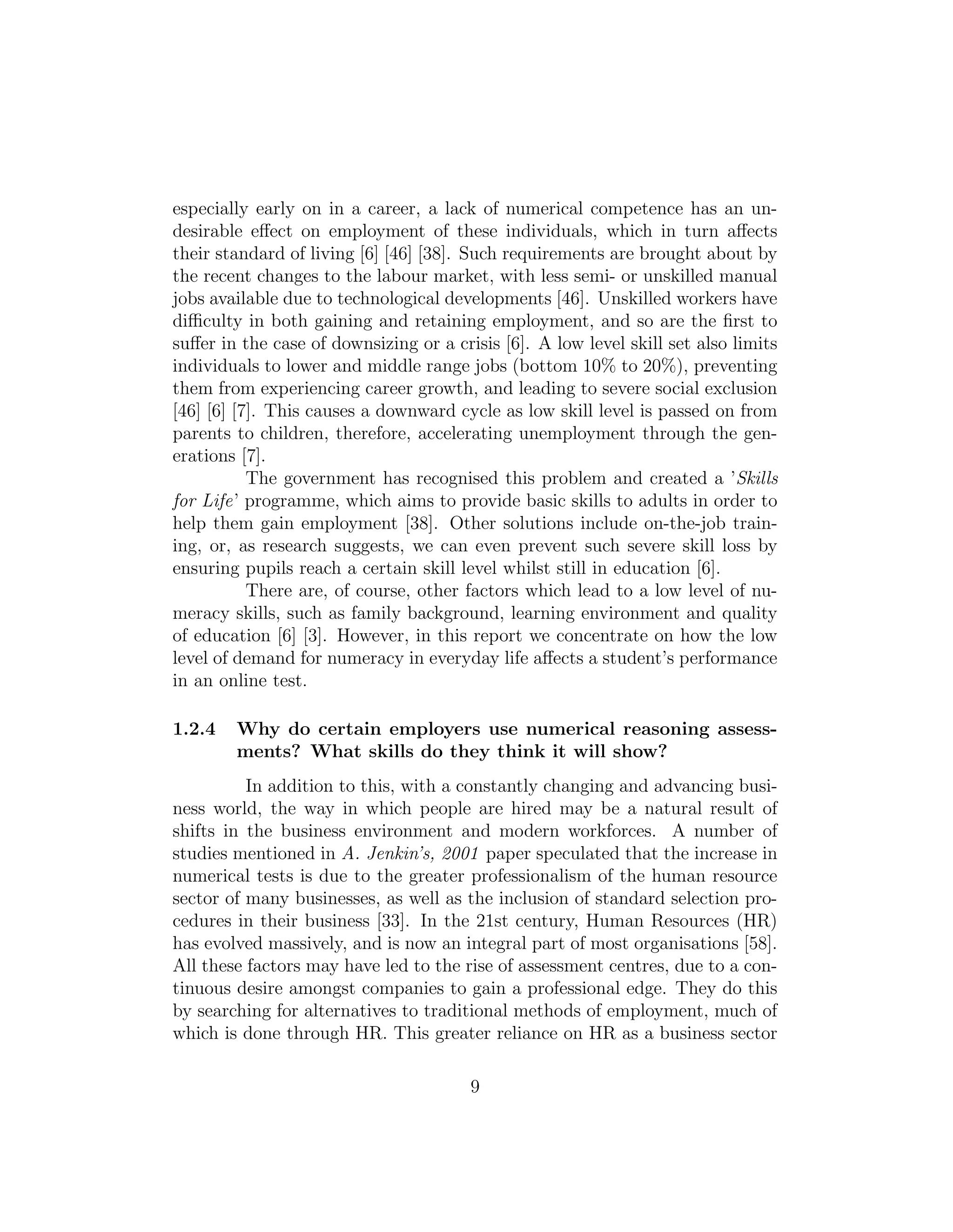 especially early on in a career, a lack of numerical competence has an un-
desirable eﬀect on employment of these individuals, which in turn aﬀects
their standard of living [6] [46] [38]. Such requirements are brought about by
the recent changes to the labour market, with less semi- or unskilled manual
jobs available due to technological developments [46]. Unskilled workers have
diﬃculty in both gaining and retaining employment, and so are the ﬁrst to
suﬀer in the case of downsizing or a crisis [6]. A low level skill set also limits
individuals to lower and middle range jobs (bottom 10% to 20%), preventing
them from experiencing career growth, and leading to severe social exclusion
[46] [6] [7]. This causes a downward cycle as low skill level is passed on from
parents to children, therefore, accelerating unemployment through the gen-
erations [7].
The government has recognised this problem and created a ’Skills
for Life’ programme, which aims to provide basic skills to adults in order to
help them gain employment [38]. Other solutions include on-the-job train-
ing, or, as research suggests, we can even prevent such severe skill loss by
ensuring pupils reach a certain skill level whilst still in education [6].
There are, of course, other factors which lead to a low level of nu-
meracy skills, such as family background, learning environment and quality
of education [6] [3]. However, in this report we concentrate on how the low
level of demand for numeracy in everyday life aﬀects a student’s performance
in an online test.
1.2.4 Why do certain employers use numerical reasoning assess-
ments? What skills do they think it will show?
In addition to this, with a constantly changing and advancing busi-
ness world, the way in which people are hired may be a natural result of
shifts in the business environment and modern workforces. A number of
studies mentioned in A. Jenkin’s, 2001 paper speculated that the increase in
numerical tests is due to the greater professionalism of the human resource
sector of many businesses, as well as the inclusion of standard selection pro-
cedures in their business [33]. In the 21st century, Human Resources (HR)
has evolved massively, and is now an integral part of most organisations [58].
All these factors may have led to the rise of assessment centres, due to a con-
tinuous desire amongst companies to gain a professional edge. They do this
by searching for alternatives to traditional methods of employment, much of
which is done through HR. This greater reliance on HR as a business sector
9
 