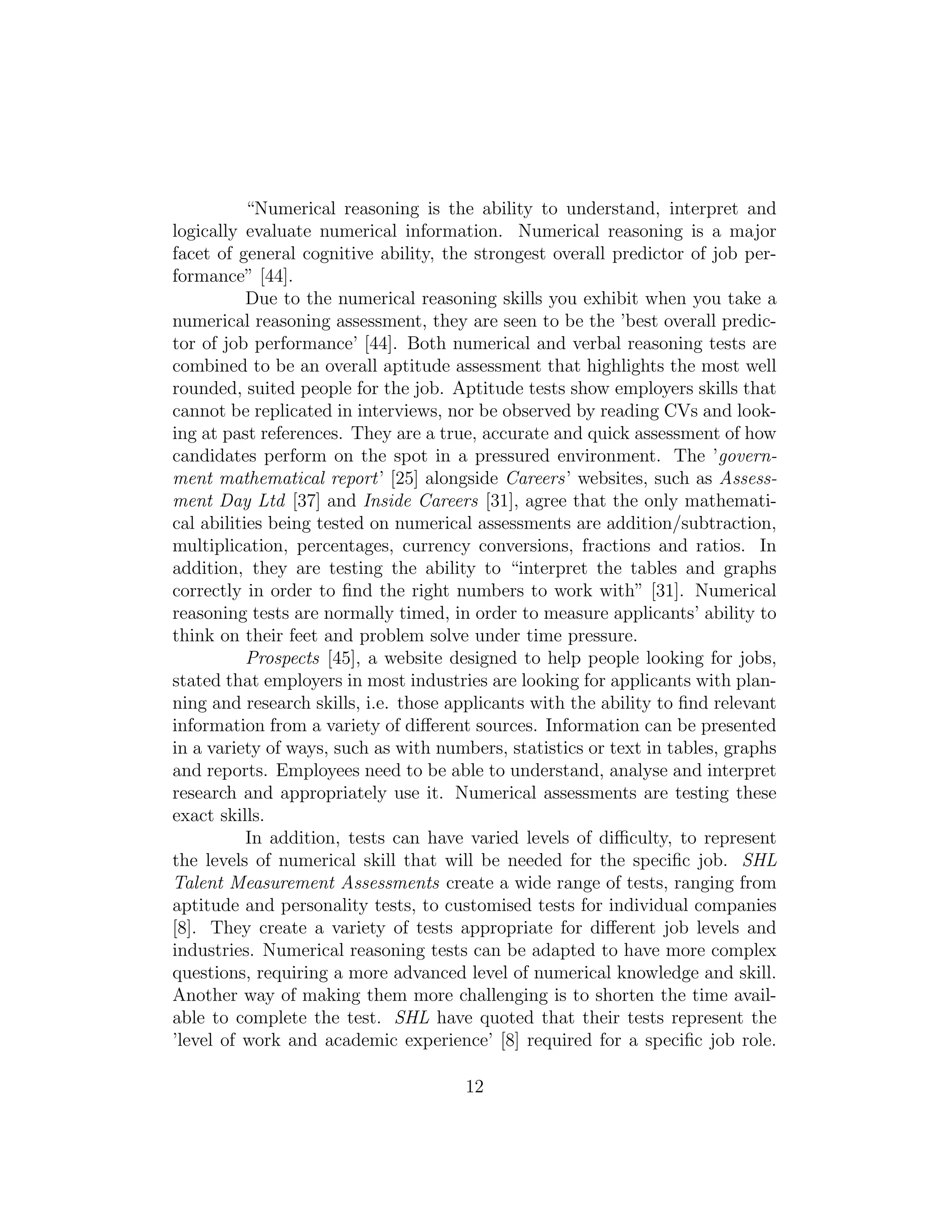 “Numerical reasoning is the ability to understand, interpret and
logically evaluate numerical information. Numerical reasoning is a major
facet of general cognitive ability, the strongest overall predictor of job per-
formance” [44].
Due to the numerical reasoning skills you exhibit when you take a
numerical reasoning assessment, they are seen to be the ’best overall predic-
tor of job performance’ [44]. Both numerical and verbal reasoning tests are
combined to be an overall aptitude assessment that highlights the most well
rounded, suited people for the job. Aptitude tests show employers skills that
cannot be replicated in interviews, nor be observed by reading CVs and look-
ing at past references. They are a true, accurate and quick assessment of how
candidates perform on the spot in a pressured environment. The ’govern-
ment mathematical report’ [25] alongside Careers’ websites, such as Assess-
ment Day Ltd [37] and Inside Careers [31], agree that the only mathemati-
cal abilities being tested on numerical assessments are addition/subtraction,
multiplication, percentages, currency conversions, fractions and ratios. In
addition, they are testing the ability to “interpret the tables and graphs
correctly in order to ﬁnd the right numbers to work with” [31]. Numerical
reasoning tests are normally timed, in order to measure applicants’ ability to
think on their feet and problem solve under time pressure.
Prospects [45], a website designed to help people looking for jobs,
stated that employers in most industries are looking for applicants with plan-
ning and research skills, i.e. those applicants with the ability to ﬁnd relevant
information from a variety of diﬀerent sources. Information can be presented
in a variety of ways, such as with numbers, statistics or text in tables, graphs
and reports. Employees need to be able to understand, analyse and interpret
research and appropriately use it. Numerical assessments are testing these
exact skills.
In addition, tests can have varied levels of diﬃculty, to represent
the levels of numerical skill that will be needed for the speciﬁc job. SHL
Talent Measurement Assessments create a wide range of tests, ranging from
aptitude and personality tests, to customised tests for individual companies
[8]. They create a variety of tests appropriate for diﬀerent job levels and
industries. Numerical reasoning tests can be adapted to have more complex
questions, requiring a more advanced level of numerical knowledge and skill.
Another way of making them more challenging is to shorten the time avail-
able to complete the test. SHL have quoted that their tests represent the
’level of work and academic experience’ [8] required for a speciﬁc job role.
12
 