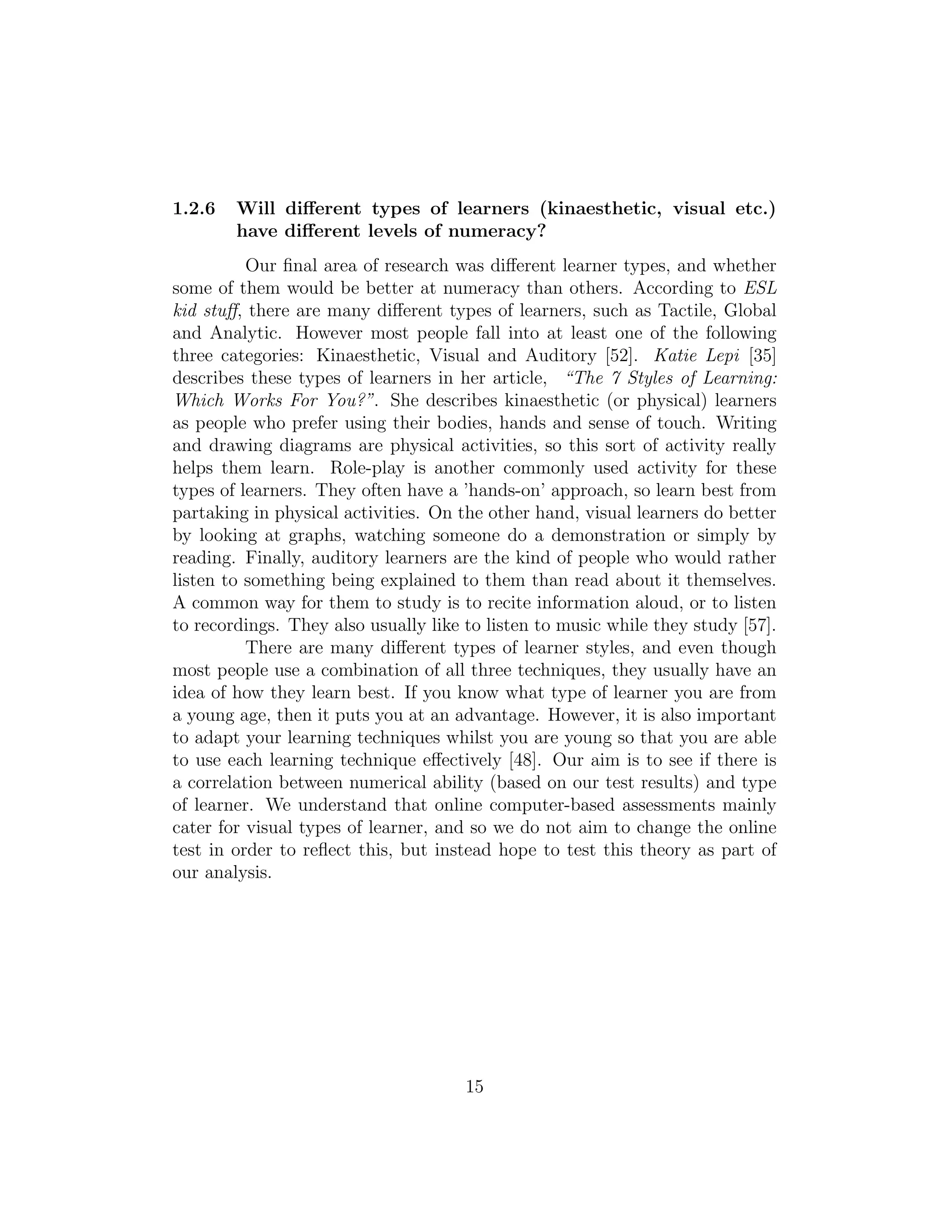 1.2.6 Will diﬀerent types of learners (kinaesthetic, visual etc.)
have diﬀerent levels of numeracy?
Our ﬁnal area of research was diﬀerent learner types, and whether
some of them would be better at numeracy than others. According to ESL
kid stuﬀ, there are many diﬀerent types of learners, such as Tactile, Global
and Analytic. However most people fall into at least one of the following
three categories: Kinaesthetic, Visual and Auditory [52]. Katie Lepi [35]
describes these types of learners in her article, “The 7 Styles of Learning:
Which Works For You?”. She describes kinaesthetic (or physical) learners
as people who prefer using their bodies, hands and sense of touch. Writing
and drawing diagrams are physical activities, so this sort of activity really
helps them learn. Role-play is another commonly used activity for these
types of learners. They often have a ’hands-on’ approach, so learn best from
partaking in physical activities. On the other hand, visual learners do better
by looking at graphs, watching someone do a demonstration or simply by
reading. Finally, auditory learners are the kind of people who would rather
listen to something being explained to them than read about it themselves.
A common way for them to study is to recite information aloud, or to listen
to recordings. They also usually like to listen to music while they study [57].
There are many diﬀerent types of learner styles, and even though
most people use a combination of all three techniques, they usually have an
idea of how they learn best. If you know what type of learner you are from
a young age, then it puts you at an advantage. However, it is also important
to adapt your learning techniques whilst you are young so that you are able
to use each learning technique eﬀectively [48]. Our aim is to see if there is
a correlation between numerical ability (based on our test results) and type
of learner. We understand that online computer-based assessments mainly
cater for visual types of learner, and so we do not aim to change the online
test in order to reﬂect this, but instead hope to test this theory as part of
our analysis.
15
 