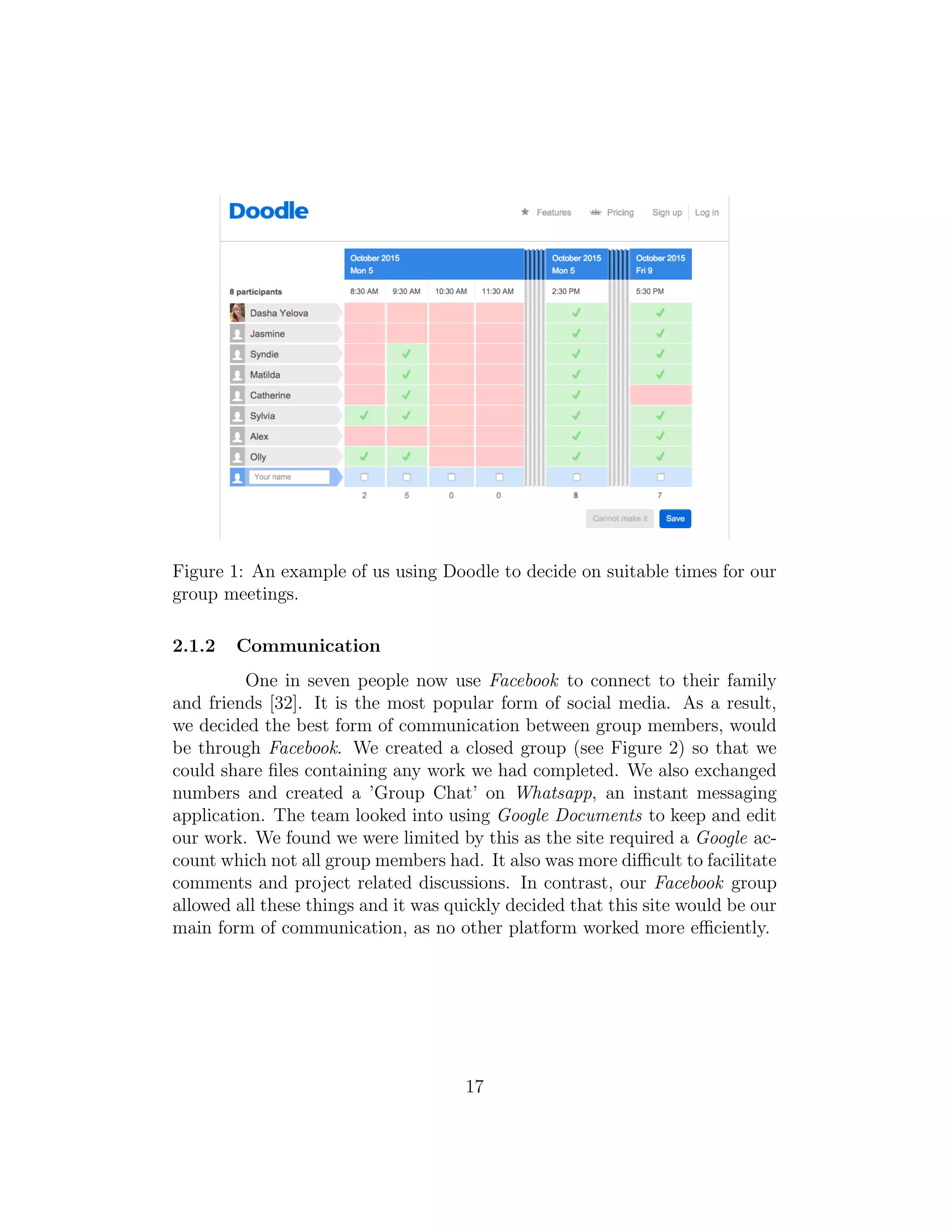 Figure 1: An example of us using Doodle to decide on suitable times for our
group meetings.
2.1.2 Communication
One in seven people now use Facebook to connect to their family
and friends [32]. It is the most popular form of social media. As a result,
we decided the best form of communication between group members, would
be through Facebook. We created a closed group (see Figure 2) so that we
could share ﬁles containing any work we had completed. We also exchanged
numbers and created a ’Group Chat’ on Whatsapp, an instant messaging
application. The team looked into using Google Documents to keep and edit
our work. We found we were limited by this as the site required a Google ac-
count which not all group members had. It also was more diﬃcult to facilitate
comments and project related discussions. In contrast, our Facebook group
allowed all these things and it was quickly decided that this site would be our
main form of communication, as no other platform worked more eﬃciently.
17
 
