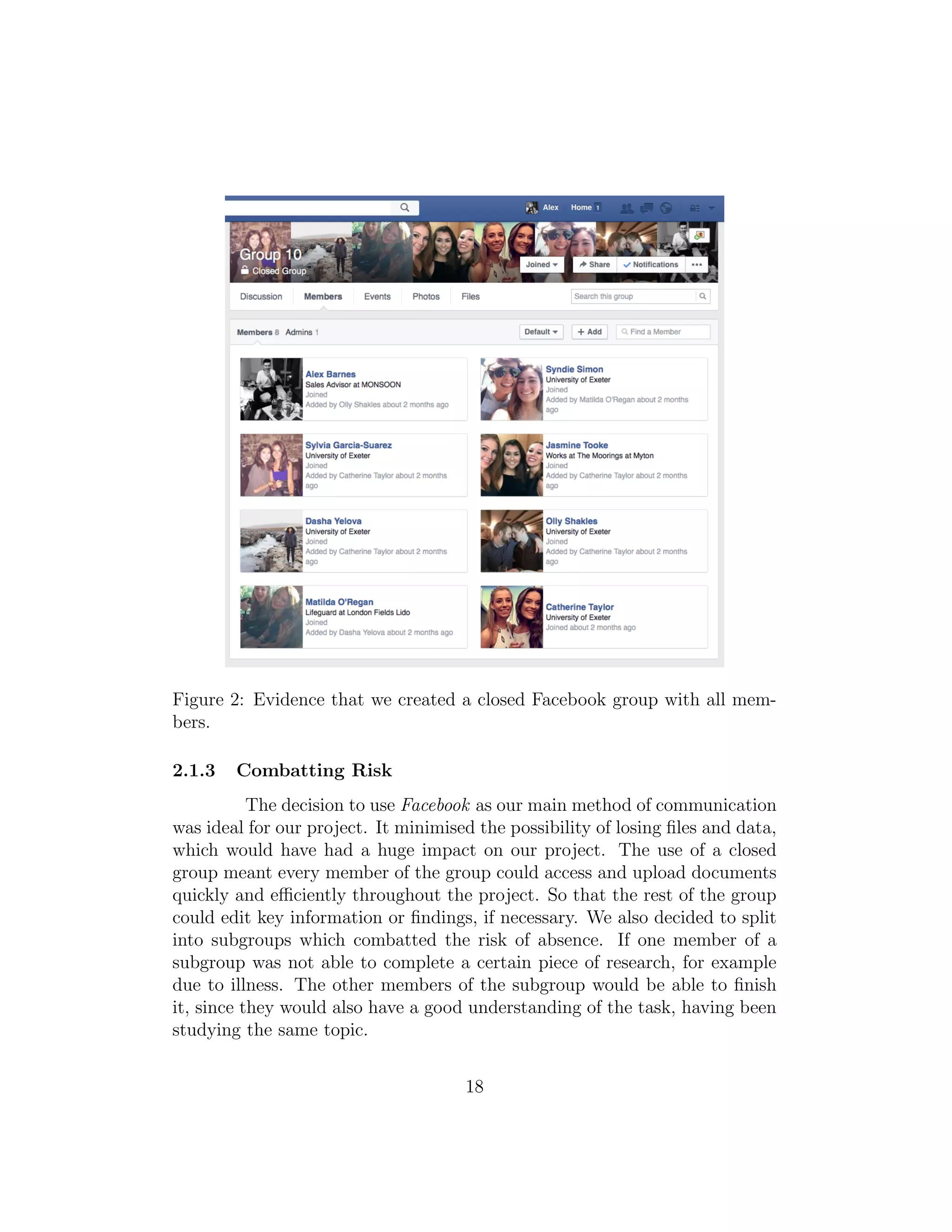 Figure 2: Evidence that we created a closed Facebook group with all mem-
bers.
2.1.3 Combatting Risk
The decision to use Facebook as our main method of communication
was ideal for our project. It minimised the possibility of losing ﬁles and data,
which would have had a huge impact on our project. The use of a closed
group meant every member of the group could access and upload documents
quickly and eﬃciently throughout the project. So that the rest of the group
could edit key information or ﬁndings, if necessary. We also decided to split
into subgroups which combatted the risk of absence. If one member of a
subgroup was not able to complete a certain piece of research, for example
due to illness. The other members of the subgroup would be able to ﬁnish
it, since they would also have a good understanding of the task, having been
studying the same topic.
18
 