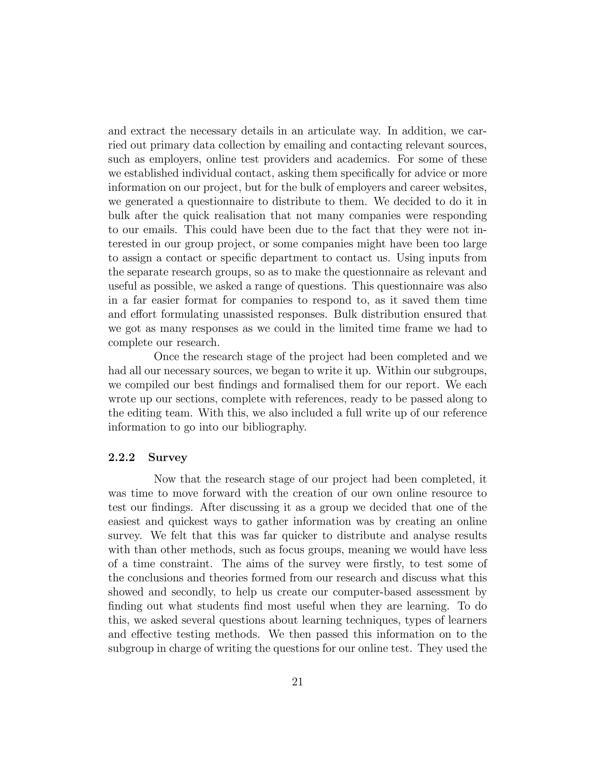 and extract the necessary details in an articulate way. In addition, we car-
ried out primary data collection by emailing and contacting relevant sources,
such as employers, online test providers and academics. For some of these
we established individual contact, asking them speciﬁcally for advice or more
information on our project, but for the bulk of employers and career websites,
we generated a questionnaire to distribute to them. We decided to do it in
bulk after the quick realisation that not many companies were responding
to our emails. This could have been due to the fact that they were not in-
terested in our group project, or some companies might have been too large
to assign a contact or speciﬁc department to contact us. Using inputs from
the separate research groups, so as to make the questionnaire as relevant and
useful as possible, we asked a range of questions. This questionnaire was also
in a far easier format for companies to respond to, as it saved them time
and eﬀort formulating unassisted responses. Bulk distribution ensured that
we got as many responses as we could in the limited time frame we had to
complete our research.
Once the research stage of the project had been completed and we
had all our necessary sources, we began to write it up. Within our subgroups,
we compiled our best ﬁndings and formalised them for our report. We each
wrote up our sections, complete with references, ready to be passed along to
the editing team. With this, we also included a full write up of our reference
information to go into our bibliography.
2.2.2 Survey
Now that the research stage of our project had been completed, it
was time to move forward with the creation of our own online resource to
test our ﬁndings. After discussing it as a group we decided that one of the
easiest and quickest ways to gather information was by creating an online
survey. We felt that this was far quicker to distribute and analyse results
with than other methods, such as focus groups, meaning we would have less
of a time constraint. The aims of the survey were ﬁrstly, to test some of
the conclusions and theories formed from our research and discuss what this
showed and secondly, to help us create our computer-based assessment by
ﬁnding out what students ﬁnd most useful when they are learning. To do
this, we asked several questions about learning techniques, types of learners
and eﬀective testing methods. We then passed this information on to the
subgroup in charge of writing the questions for our online test. They used the
21
 
