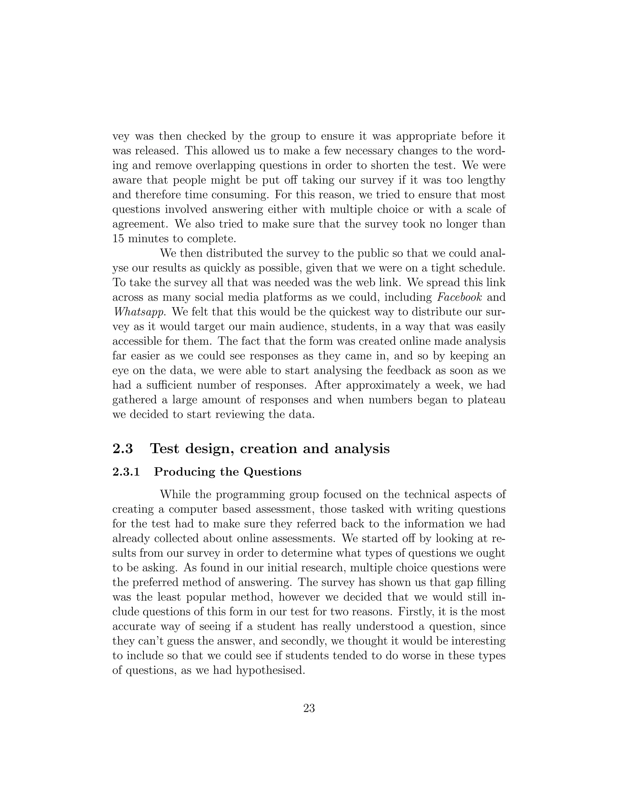 vey was then checked by the group to ensure it was appropriate before it
was released. This allowed us to make a few necessary changes to the word-
ing and remove overlapping questions in order to shorten the test. We were
aware that people might be put oﬀ taking our survey if it was too lengthy
and therefore time consuming. For this reason, we tried to ensure that most
questions involved answering either with multiple choice or with a scale of
agreement. We also tried to make sure that the survey took no longer than
15 minutes to complete.
We then distributed the survey to the public so that we could anal-
yse our results as quickly as possible, given that we were on a tight schedule.
To take the survey all that was needed was the web link. We spread this link
across as many social media platforms as we could, including Facebook and
Whatsapp. We felt that this would be the quickest way to distribute our sur-
vey as it would target our main audience, students, in a way that was easily
accessible for them. The fact that the form was created online made analysis
far easier as we could see responses as they came in, and so by keeping an
eye on the data, we were able to start analysing the feedback as soon as we
had a suﬃcient number of responses. After approximately a week, we had
gathered a large amount of responses and when numbers began to plateau
we decided to start reviewing the data.
2.3 Test design, creation and analysis
2.3.1 Producing the Questions
While the programming group focused on the technical aspects of
creating a computer based assessment, those tasked with writing questions
for the test had to make sure they referred back to the information we had
already collected about online assessments. We started oﬀ by looking at re-
sults from our survey in order to determine what types of questions we ought
to be asking. As found in our initial research, multiple choice questions were
the preferred method of answering. The survey has shown us that gap ﬁlling
was the least popular method, however we decided that we would still in-
clude questions of this form in our test for two reasons. Firstly, it is the most
accurate way of seeing if a student has really understood a question, since
they can’t guess the answer, and secondly, we thought it would be interesting
to include so that we could see if students tended to do worse in these types
of questions, as we had hypothesised.
23
 
