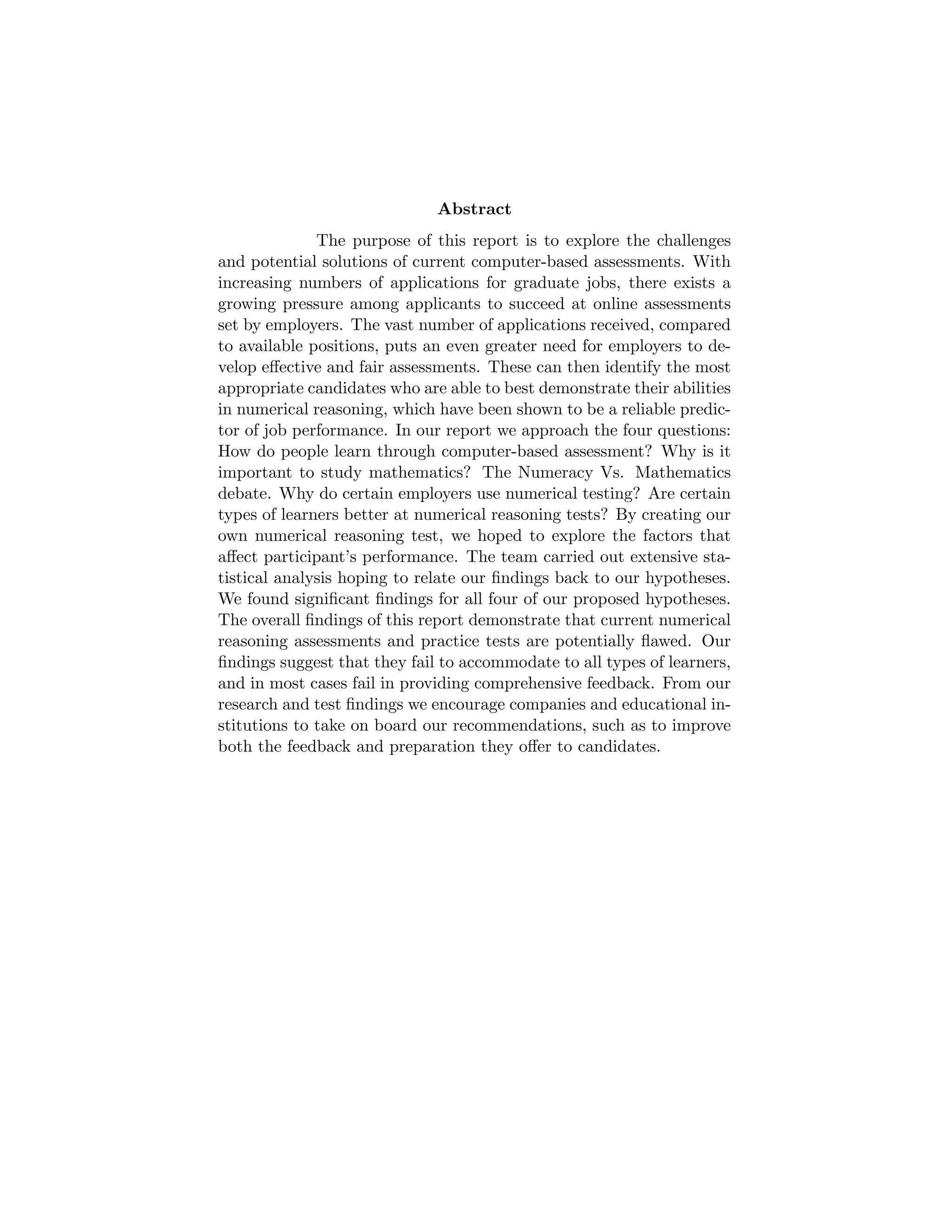 Abstract
The purpose of this report is to explore the challenges
and potential solutions of current computer-based assessments. With
increasing numbers of applications for graduate jobs, there exists a
growing pressure among applicants to succeed at online assessments
set by employers. The vast number of applications received, compared
to available positions, puts an even greater need for employers to de-
velop eﬀective and fair assessments. These can then identify the most
appropriate candidates who are able to best demonstrate their abilities
in numerical reasoning, which have been shown to be a reliable predic-
tor of job performance. In our report we approach the four questions:
How do people learn through computer-based assessment? Why is it
important to study mathematics? The Numeracy Vs. Mathematics
debate. Why do certain employers use numerical testing? Are certain
types of learners better at numerical reasoning tests? By creating our
own numerical reasoning test, we hoped to explore the factors that
aﬀect participant’s performance. The team carried out extensive sta-
tistical analysis hoping to relate our ﬁndings back to our hypotheses.
We found signiﬁcant ﬁndings for all four of our proposed hypotheses.
The overall ﬁndings of this report demonstrate that current numerical
reasoning assessments and practice tests are potentially ﬂawed. Our
ﬁndings suggest that they fail to accommodate to all types of learners,
and in most cases fail in providing comprehensive feedback. From our
research and test ﬁndings we encourage companies and educational in-
stitutions to take on board our recommendations, such as to improve
both the feedback and preparation they oﬀer to candidates.
 