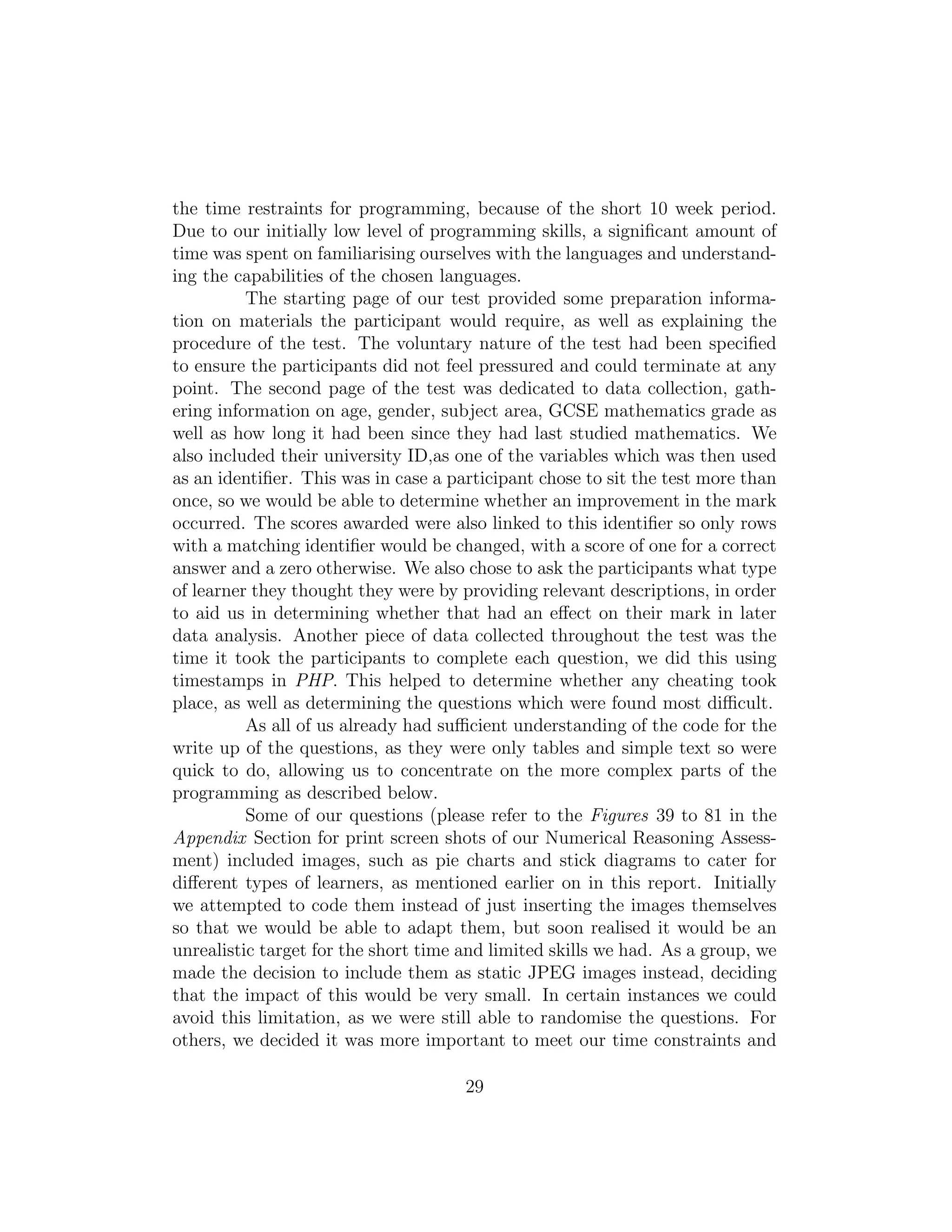 the time restraints for programming, because of the short 10 week period.
Due to our initially low level of programming skills, a signiﬁcant amount of
time was spent on familiarising ourselves with the languages and understand-
ing the capabilities of the chosen languages.
The starting page of our test provided some preparation informa-
tion on materials the participant would require, as well as explaining the
procedure of the test. The voluntary nature of the test had been speciﬁed
to ensure the participants did not feel pressured and could terminate at any
point. The second page of the test was dedicated to data collection, gath-
ering information on age, gender, subject area, GCSE mathematics grade as
well as how long it had been since they had last studied mathematics. We
also included their university ID,as one of the variables which was then used
as an identiﬁer. This was in case a participant chose to sit the test more than
once, so we would be able to determine whether an improvement in the mark
occurred. The scores awarded were also linked to this identiﬁer so only rows
with a matching identiﬁer would be changed, with a score of one for a correct
answer and a zero otherwise. We also chose to ask the participants what type
of learner they thought they were by providing relevant descriptions, in order
to aid us in determining whether that had an eﬀect on their mark in later
data analysis. Another piece of data collected throughout the test was the
time it took the participants to complete each question, we did this using
timestamps in PHP. This helped to determine whether any cheating took
place, as well as determining the questions which were found most diﬃcult.
As all of us already had suﬃcient understanding of the code for the
write up of the questions, as they were only tables and simple text so were
quick to do, allowing us to concentrate on the more complex parts of the
programming as described below.
Some of our questions (please refer to the Figures 39 to 81 in the
Appendix Section for print screen shots of our Numerical Reasoning Assess-
ment) included images, such as pie charts and stick diagrams to cater for
diﬀerent types of learners, as mentioned earlier on in this report. Initially
we attempted to code them instead of just inserting the images themselves
so that we would be able to adapt them, but soon realised it would be an
unrealistic target for the short time and limited skills we had. As a group, we
made the decision to include them as static JPEG images instead, deciding
that the impact of this would be very small. In certain instances we could
avoid this limitation, as we were still able to randomise the questions. For
others, we decided it was more important to meet our time constraints and
29
 