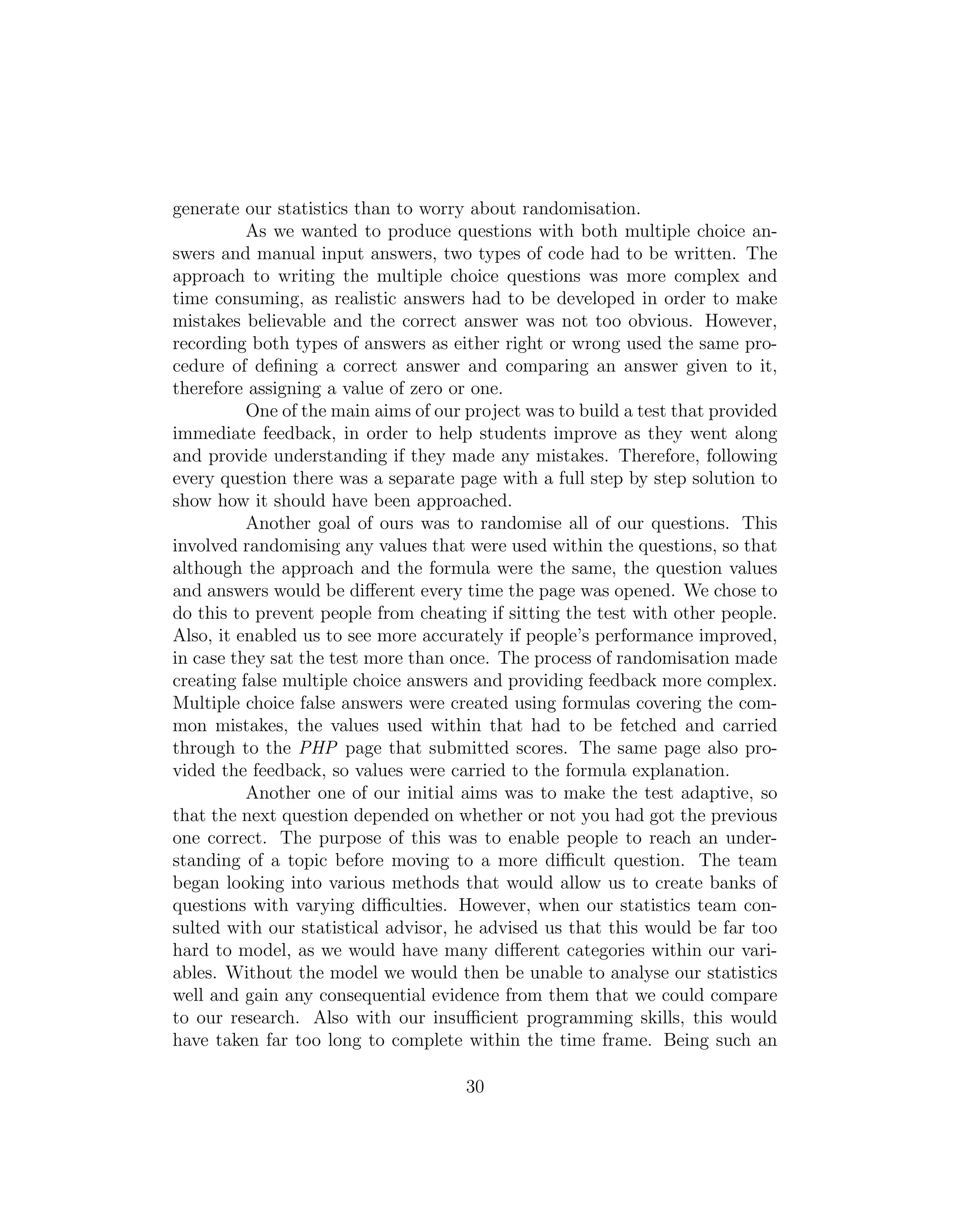 generate our statistics than to worry about randomisation.
As we wanted to produce questions with both multiple choice an-
swers and manual input answers, two types of code had to be written. The
approach to writing the multiple choice questions was more complex and
time consuming, as realistic answers had to be developed in order to make
mistakes believable and the correct answer was not too obvious. However,
recording both types of answers as either right or wrong used the same pro-
cedure of deﬁning a correct answer and comparing an answer given to it,
therefore assigning a value of zero or one.
One of the main aims of our project was to build a test that provided
immediate feedback, in order to help students improve as they went along
and provide understanding if they made any mistakes. Therefore, following
every question there was a separate page with a full step by step solution to
show how it should have been approached.
Another goal of ours was to randomise all of our questions. This
involved randomising any values that were used within the questions, so that
although the approach and the formula were the same, the question values
and answers would be diﬀerent every time the page was opened. We chose to
do this to prevent people from cheating if sitting the test with other people.
Also, it enabled us to see more accurately if people’s performance improved,
in case they sat the test more than once. The process of randomisation made
creating false multiple choice answers and providing feedback more complex.
Multiple choice false answers were created using formulas covering the com-
mon mistakes, the values used within that had to be fetched and carried
through to the PHP page that submitted scores. The same page also pro-
vided the feedback, so values were carried to the formula explanation.
Another one of our initial aims was to make the test adaptive, so
that the next question depended on whether or not you had got the previous
one correct. The purpose of this was to enable people to reach an under-
standing of a topic before moving to a more diﬃcult question. The team
began looking into various methods that would allow us to create banks of
questions with varying diﬃculties. However, when our statistics team con-
sulted with our statistical advisor, he advised us that this would be far too
hard to model, as we would have many diﬀerent categories within our vari-
ables. Without the model we would then be unable to analyse our statistics
well and gain any consequential evidence from them that we could compare
to our research. Also with our insuﬃcient programming skills, this would
have taken far too long to complete within the time frame. Being such an
30
 