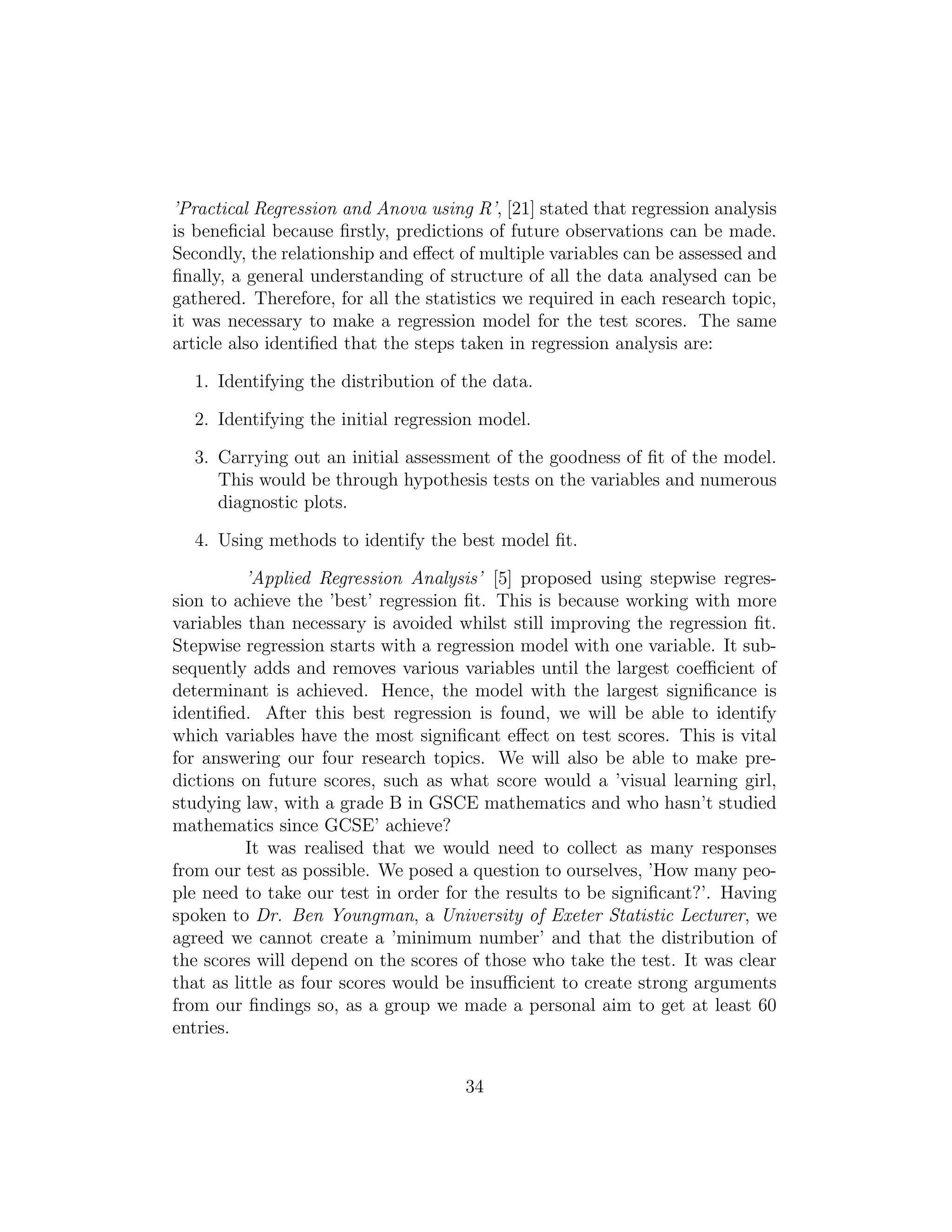 ’Practical Regression and Anova using R’, [21] stated that regression analysis
is beneﬁcial because ﬁrstly, predictions of future observations can be made.
Secondly, the relationship and eﬀect of multiple variables can be assessed and
ﬁnally, a general understanding of structure of all the data analysed can be
gathered. Therefore, for all the statistics we required in each research topic,
it was necessary to make a regression model for the test scores. The same
article also identiﬁed that the steps taken in regression analysis are:
1. Identifying the distribution of the data.
2. Identifying the initial regression model.
3. Carrying out an initial assessment of the goodness of ﬁt of the model.
This would be through hypothesis tests on the variables and numerous
diagnostic plots.
4. Using methods to identify the best model ﬁt.
’Applied Regression Analysis’ [5] proposed using stepwise regres-
sion to achieve the ’best’ regression ﬁt. This is because working with more
variables than necessary is avoided whilst still improving the regression ﬁt.
Stepwise regression starts with a regression model with one variable. It sub-
sequently adds and removes various variables until the largest coeﬃcient of
determinant is achieved. Hence, the model with the largest signiﬁcance is
identiﬁed. After this best regression is found, we will be able to identify
which variables have the most signiﬁcant eﬀect on test scores. This is vital
for answering our four research topics. We will also be able to make pre-
dictions on future scores, such as what score would a ’visual learning girl,
studying law, with a grade B in GSCE mathematics and who hasn’t studied
mathematics since GCSE’ achieve?
It was realised that we would need to collect as many responses
from our test as possible. We posed a question to ourselves, ’How many peo-
ple need to take our test in order for the results to be signiﬁcant?’. Having
spoken to Dr. Ben Youngman, a University of Exeter Statistic Lecturer, we
agreed we cannot create a ’minimum number’ and that the distribution of
the scores will depend on the scores of those who take the test. It was clear
that as little as four scores would be insuﬃcient to create strong arguments
from our ﬁndings so, as a group we made a personal aim to get at least 60
entries.
34
 