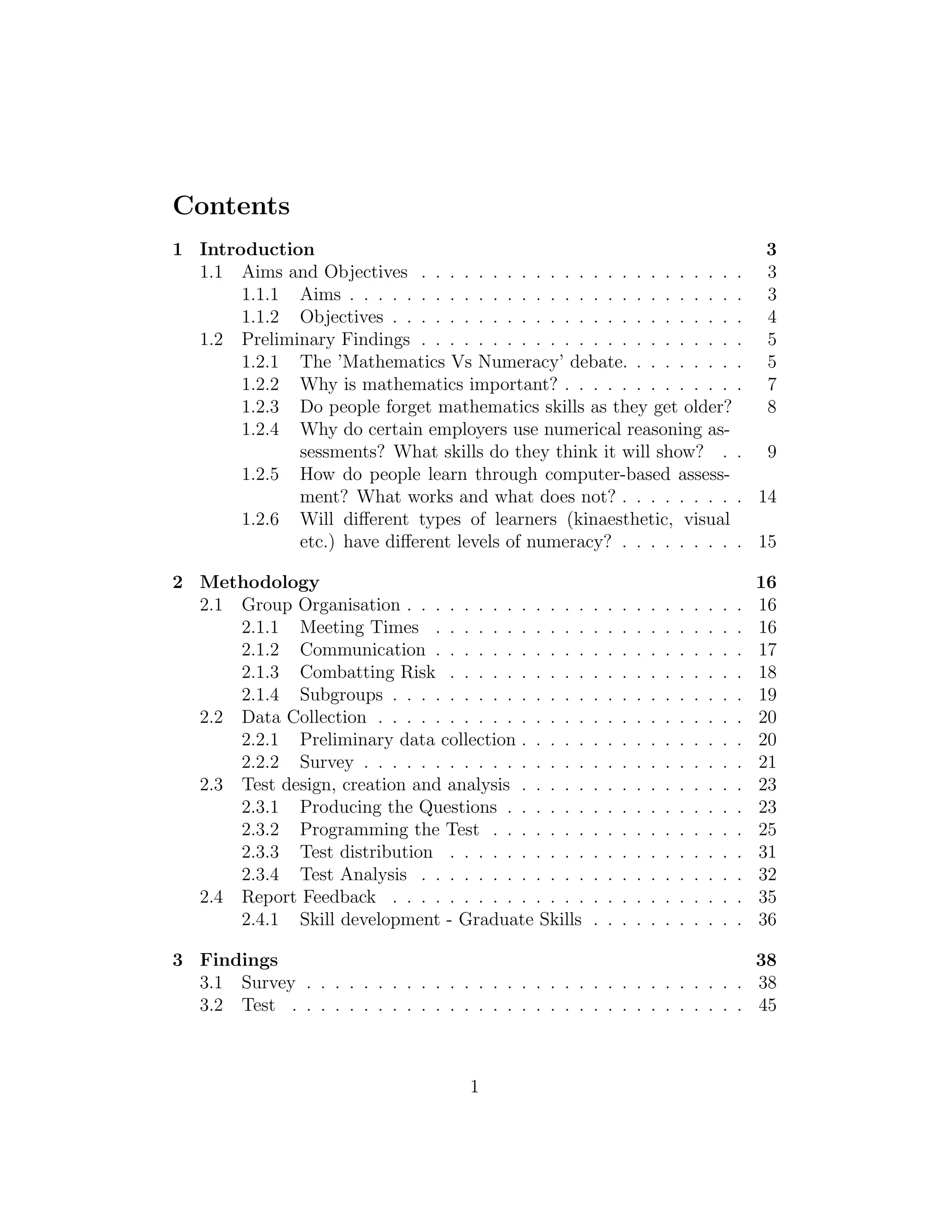 Contents
1 Introduction 3
1.1 Aims and Objectives . . . . . . . . . . . . . . . . . . . . . . . 3
1.1.1 Aims . . . . . . . . . . . . . . . . . . . . . . . . . . . . 3
1.1.2 Objectives . . . . . . . . . . . . . . . . . . . . . . . . . 4
1.2 Preliminary Findings . . . . . . . . . . . . . . . . . . . . . . . 5
1.2.1 The ’Mathematics Vs Numeracy’ debate. . . . . . . . . 5
1.2.2 Why is mathematics important? . . . . . . . . . . . . . 7
1.2.3 Do people forget mathematics skills as they get older? 8
1.2.4 Why do certain employers use numerical reasoning as-
sessments? What skills do they think it will show? . . 9
1.2.5 How do people learn through computer-based assess-
ment? What works and what does not? . . . . . . . . . 14
1.2.6 Will diﬀerent types of learners (kinaesthetic, visual
etc.) have diﬀerent levels of numeracy? . . . . . . . . . 15
2 Methodology 16
2.1 Group Organisation . . . . . . . . . . . . . . . . . . . . . . . . 16
2.1.1 Meeting Times . . . . . . . . . . . . . . . . . . . . . . 16
2.1.2 Communication . . . . . . . . . . . . . . . . . . . . . . 17
2.1.3 Combatting Risk . . . . . . . . . . . . . . . . . . . . . 18
2.1.4 Subgroups . . . . . . . . . . . . . . . . . . . . . . . . . 19
2.2 Data Collection . . . . . . . . . . . . . . . . . . . . . . . . . . 20
2.2.1 Preliminary data collection . . . . . . . . . . . . . . . . 20
2.2.2 Survey . . . . . . . . . . . . . . . . . . . . . . . . . . . 21
2.3 Test design, creation and analysis . . . . . . . . . . . . . . . . 23
2.3.1 Producing the Questions . . . . . . . . . . . . . . . . . 23
2.3.2 Programming the Test . . . . . . . . . . . . . . . . . . 25
2.3.3 Test distribution . . . . . . . . . . . . . . . . . . . . . 31
2.3.4 Test Analysis . . . . . . . . . . . . . . . . . . . . . . . 32
2.4 Report Feedback . . . . . . . . . . . . . . . . . . . . . . . . . 35
2.4.1 Skill development - Graduate Skills . . . . . . . . . . . 36
3 Findings 38
3.1 Survey . . . . . . . . . . . . . . . . . . . . . . . . . . . . . . . 38
3.2 Test . . . . . . . . . . . . . . . . . . . . . . . . . . . . . . . . 45
1
 