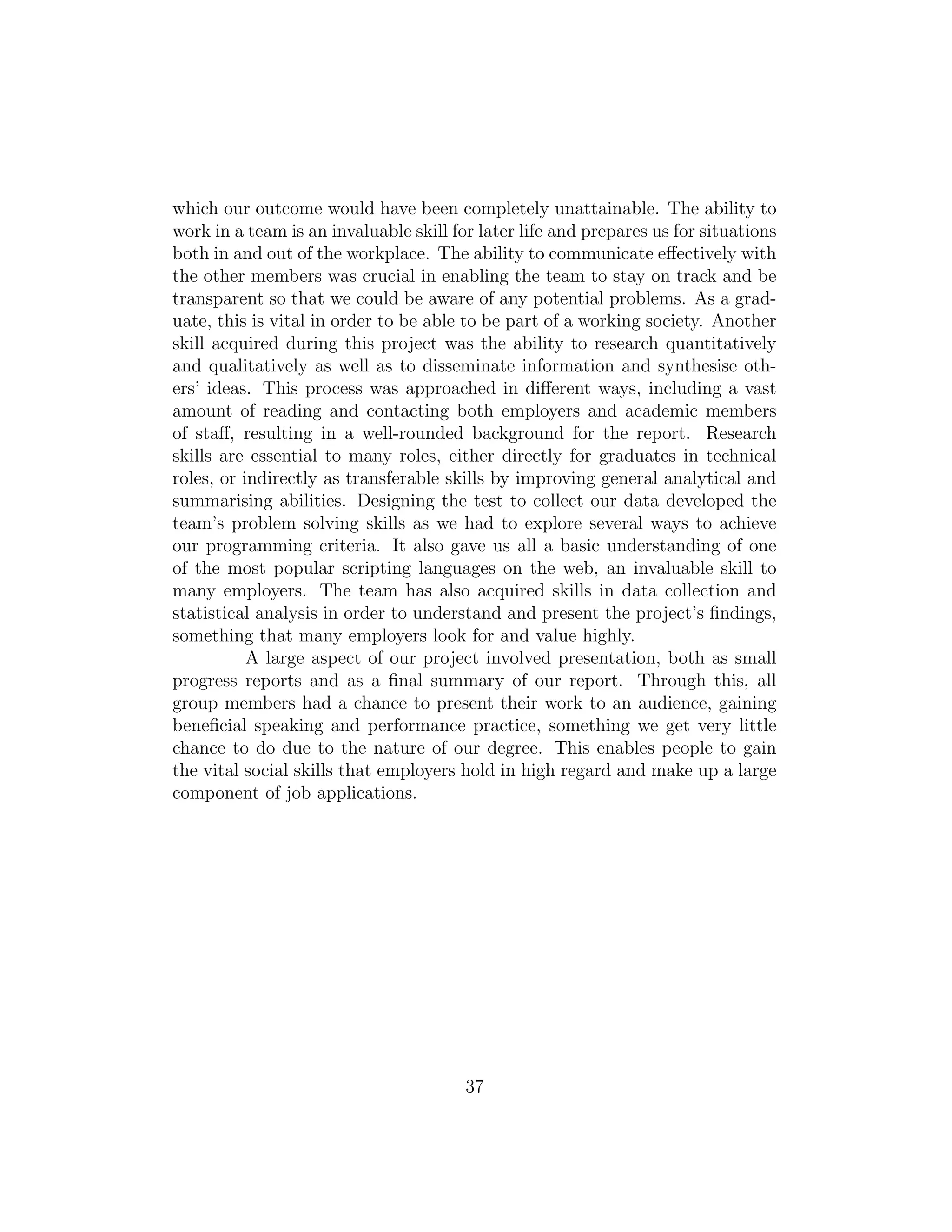 which our outcome would have been completely unattainable. The ability to
work in a team is an invaluable skill for later life and prepares us for situations
both in and out of the workplace. The ability to communicate eﬀectively with
the other members was crucial in enabling the team to stay on track and be
transparent so that we could be aware of any potential problems. As a grad-
uate, this is vital in order to be able to be part of a working society. Another
skill acquired during this project was the ability to research quantitatively
and qualitatively as well as to disseminate information and synthesise oth-
ers’ ideas. This process was approached in diﬀerent ways, including a vast
amount of reading and contacting both employers and academic members
of staﬀ, resulting in a well-rounded background for the report. Research
skills are essential to many roles, either directly for graduates in technical
roles, or indirectly as transferable skills by improving general analytical and
summarising abilities. Designing the test to collect our data developed the
team’s problem solving skills as we had to explore several ways to achieve
our programming criteria. It also gave us all a basic understanding of one
of the most popular scripting languages on the web, an invaluable skill to
many employers. The team has also acquired skills in data collection and
statistical analysis in order to understand and present the project’s ﬁndings,
something that many employers look for and value highly.
A large aspect of our project involved presentation, both as small
progress reports and as a ﬁnal summary of our report. Through this, all
group members had a chance to present their work to an audience, gaining
beneﬁcial speaking and performance practice, something we get very little
chance to do due to the nature of our degree. This enables people to gain
the vital social skills that employers hold in high regard and make up a large
component of job applications.
37
 