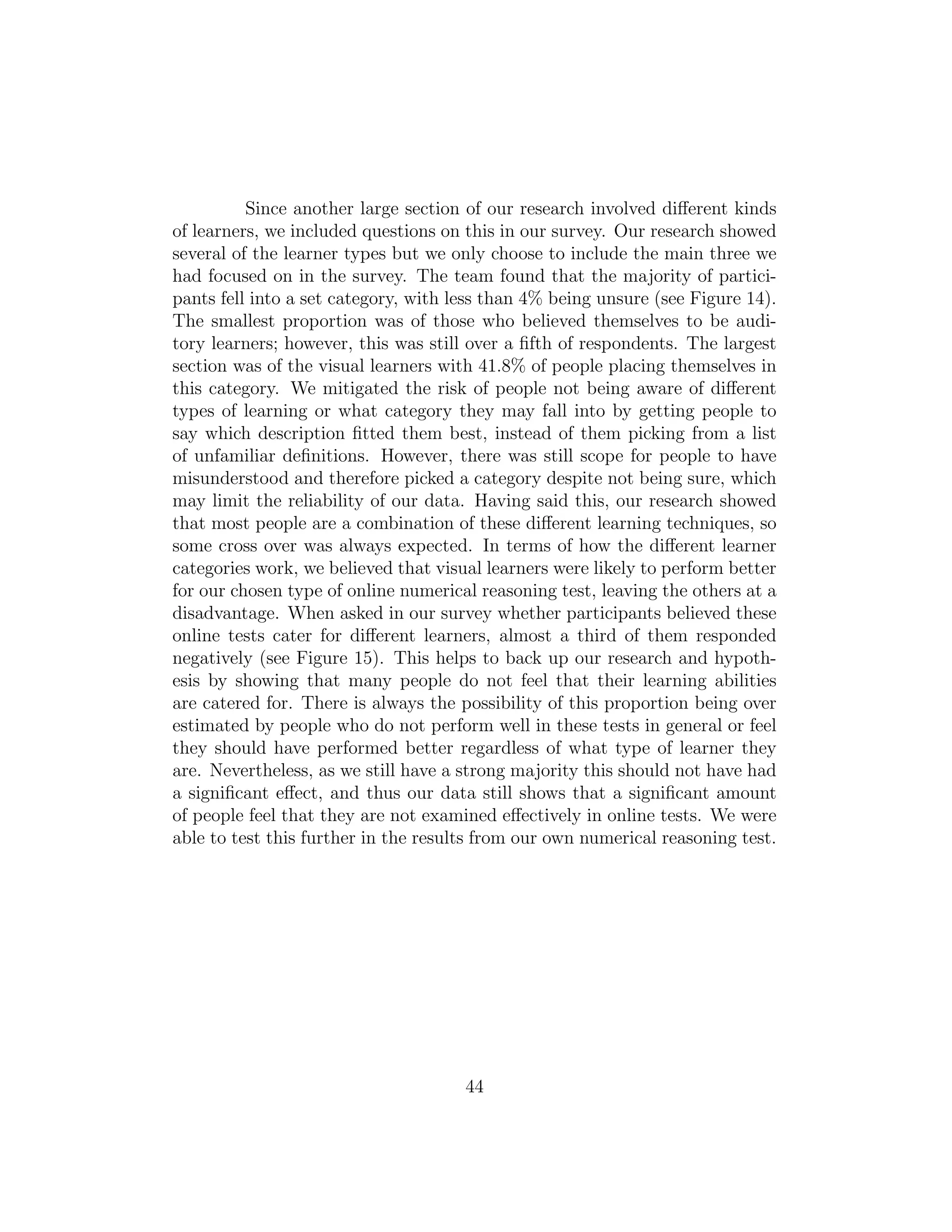 Since another large section of our research involved diﬀerent kinds
of learners, we included questions on this in our survey. Our research showed
several of the learner types but we only choose to include the main three we
had focused on in the survey. The team found that the majority of partici-
pants fell into a set category, with less than 4% being unsure (see Figure 14).
The smallest proportion was of those who believed themselves to be audi-
tory learners; however, this was still over a ﬁfth of respondents. The largest
section was of the visual learners with 41.8% of people placing themselves in
this category. We mitigated the risk of people not being aware of diﬀerent
types of learning or what category they may fall into by getting people to
say which description ﬁtted them best, instead of them picking from a list
of unfamiliar deﬁnitions. However, there was still scope for people to have
misunderstood and therefore picked a category despite not being sure, which
may limit the reliability of our data. Having said this, our research showed
that most people are a combination of these diﬀerent learning techniques, so
some cross over was always expected. In terms of how the diﬀerent learner
categories work, we believed that visual learners were likely to perform better
for our chosen type of online numerical reasoning test, leaving the others at a
disadvantage. When asked in our survey whether participants believed these
online tests cater for diﬀerent learners, almost a third of them responded
negatively (see Figure 15). This helps to back up our research and hypoth-
esis by showing that many people do not feel that their learning abilities
are catered for. There is always the possibility of this proportion being over
estimated by people who do not perform well in these tests in general or feel
they should have performed better regardless of what type of learner they
are. Nevertheless, as we still have a strong majority this should not have had
a signiﬁcant eﬀect, and thus our data still shows that a signiﬁcant amount
of people feel that they are not examined eﬀectively in online tests. We were
able to test this further in the results from our own numerical reasoning test.
44
 