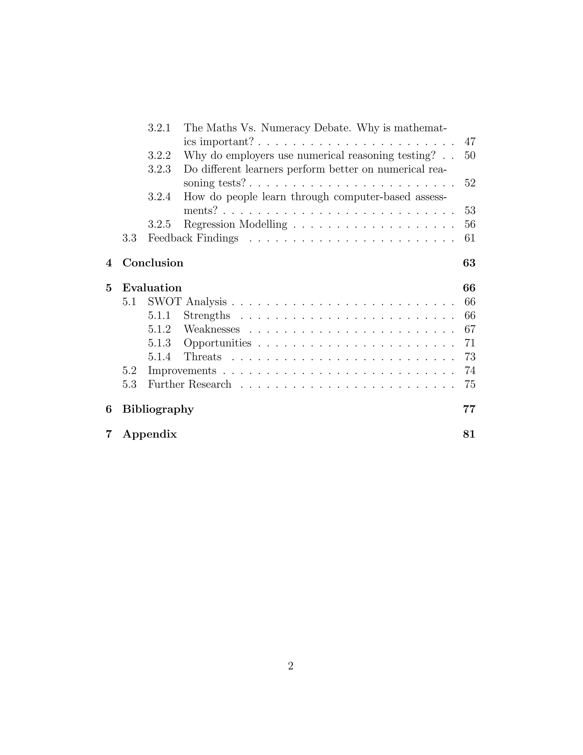 3.2.1 The Maths Vs. Numeracy Debate. Why is mathemat-
ics important? . . . . . . . . . . . . . . . . . . . . . . . 47
3.2.2 Why do employers use numerical reasoning testing? . . 50
3.2.3 Do diﬀerent learners perform better on numerical rea-
soning tests? . . . . . . . . . . . . . . . . . . . . . . . . 52
3.2.4 How do people learn through computer-based assess-
ments? . . . . . . . . . . . . . . . . . . . . . . . . . . . 53
3.2.5 Regression Modelling . . . . . . . . . . . . . . . . . . . 56
3.3 Feedback Findings . . . . . . . . . . . . . . . . . . . . . . . . 61
4 Conclusion 63
5 Evaluation 66
5.1 SWOT Analysis . . . . . . . . . . . . . . . . . . . . . . . . . . 66
5.1.1 Strengths . . . . . . . . . . . . . . . . . . . . . . . . . 66
5.1.2 Weaknesses . . . . . . . . . . . . . . . . . . . . . . . . 67
5.1.3 Opportunities . . . . . . . . . . . . . . . . . . . . . . . 71
5.1.4 Threats . . . . . . . . . . . . . . . . . . . . . . . . . . 73
5.2 Improvements . . . . . . . . . . . . . . . . . . . . . . . . . . . 74
5.3 Further Research . . . . . . . . . . . . . . . . . . . . . . . . . 75
6 Bibliography 77
7 Appendix 81
2
 