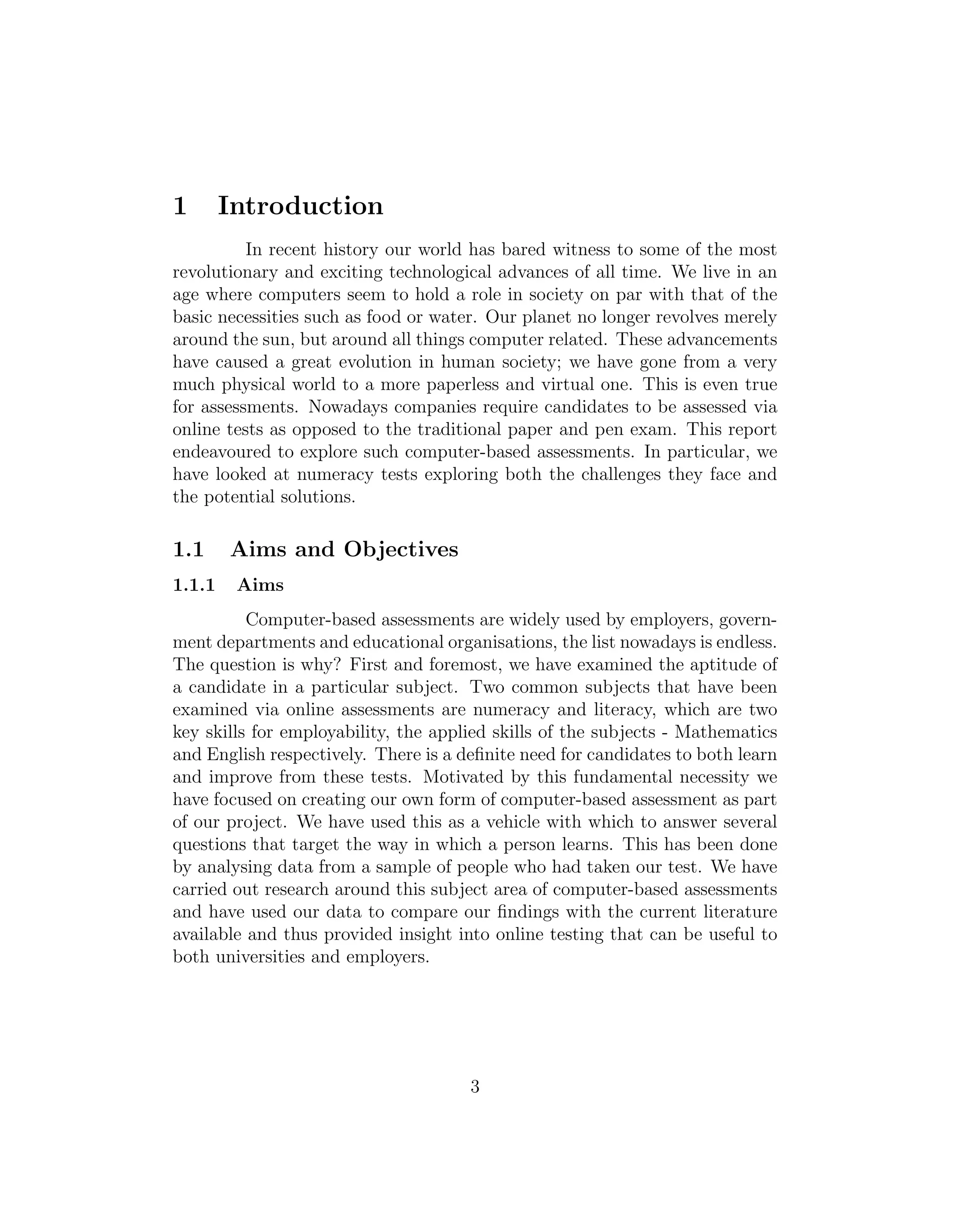 1 Introduction
In recent history our world has bared witness to some of the most
revolutionary and exciting technological advances of all time. We live in an
age where computers seem to hold a role in society on par with that of the
basic necessities such as food or water. Our planet no longer revolves merely
around the sun, but around all things computer related. These advancements
have caused a great evolution in human society; we have gone from a very
much physical world to a more paperless and virtual one. This is even true
for assessments. Nowadays companies require candidates to be assessed via
online tests as opposed to the traditional paper and pen exam. This report
endeavoured to explore such computer-based assessments. In particular, we
have looked at numeracy tests exploring both the challenges they face and
the potential solutions.
1.1 Aims and Objectives
1.1.1 Aims
Computer-based assessments are widely used by employers, govern-
ment departments and educational organisations, the list nowadays is endless.
The question is why? First and foremost, we have examined the aptitude of
a candidate in a particular subject. Two common subjects that have been
examined via online assessments are numeracy and literacy, which are two
key skills for employability, the applied skills of the subjects - Mathematics
and English respectively. There is a deﬁnite need for candidates to both learn
and improve from these tests. Motivated by this fundamental necessity we
have focused on creating our own form of computer-based assessment as part
of our project. We have used this as a vehicle with which to answer several
questions that target the way in which a person learns. This has been done
by analysing data from a sample of people who had taken our test. We have
carried out research around this subject area of computer-based assessments
and have used our data to compare our ﬁndings with the current literature
available and thus provided insight into online testing that can be useful to
both universities and employers.
3
 