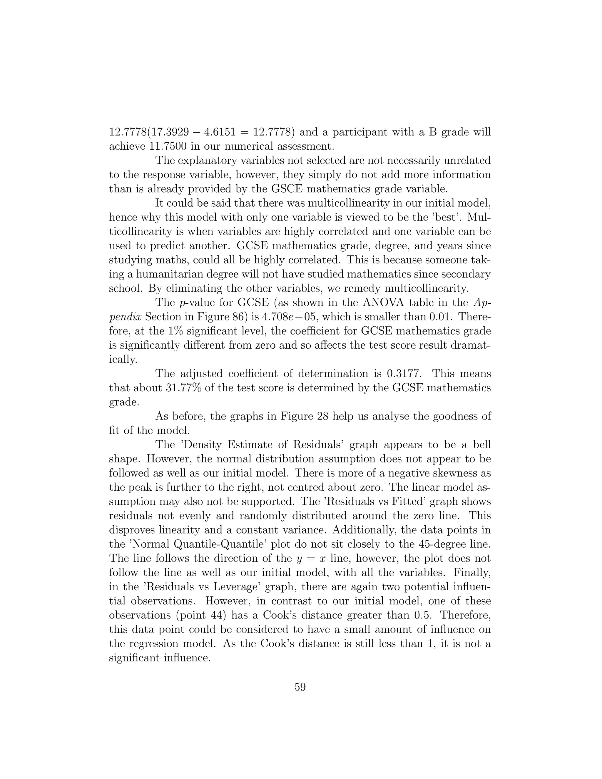12.7778(17.3929 − 4.6151 = 12.7778) and a participant with a B grade will
achieve 11.7500 in our numerical assessment.
The explanatory variables not selected are not necessarily unrelated
to the response variable, however, they simply do not add more information
than is already provided by the GSCE mathematics grade variable.
It could be said that there was multicollinearity in our initial model,
hence why this model with only one variable is viewed to be the ’best’. Mul-
ticollinearity is when variables are highly correlated and one variable can be
used to predict another. GCSE mathematics grade, degree, and years since
studying maths, could all be highly correlated. This is because someone tak-
ing a humanitarian degree will not have studied mathematics since secondary
school. By eliminating the other variables, we remedy multicollinearity.
The p-value for GCSE (as shown in the ANOVA table in the Ap-
pendix Section in Figure 86) is 4.708e−05, which is smaller than 0.01. There-
fore, at the 1% signiﬁcant level, the coeﬃcient for GCSE mathematics grade
is signiﬁcantly diﬀerent from zero and so aﬀects the test score result dramat-
ically.
The adjusted coeﬃcient of determination is 0.3177. This means
that about 31.77% of the test score is determined by the GCSE mathematics
grade.
As before, the graphs in Figure 28 help us analyse the goodness of
ﬁt of the model.
The ’Density Estimate of Residuals’ graph appears to be a bell
shape. However, the normal distribution assumption does not appear to be
followed as well as our initial model. There is more of a negative skewness as
the peak is further to the right, not centred about zero. The linear model as-
sumption may also not be supported. The ’Residuals vs Fitted’ graph shows
residuals not evenly and randomly distributed around the zero line. This
disproves linearity and a constant variance. Additionally, the data points in
the ’Normal Quantile-Quantile’ plot do not sit closely to the 45-degree line.
The line follows the direction of the y = x line, however, the plot does not
follow the line as well as our initial model, with all the variables. Finally,
in the ’Residuals vs Leverage’ graph, there are again two potential inﬂuen-
tial observations. However, in contrast to our initial model, one of these
observations (point 44) has a Cook’s distance greater than 0.5. Therefore,
this data point could be considered to have a small amount of inﬂuence on
the regression model. As the Cook’s distance is still less than 1, it is not a
signiﬁcant inﬂuence.
59
 