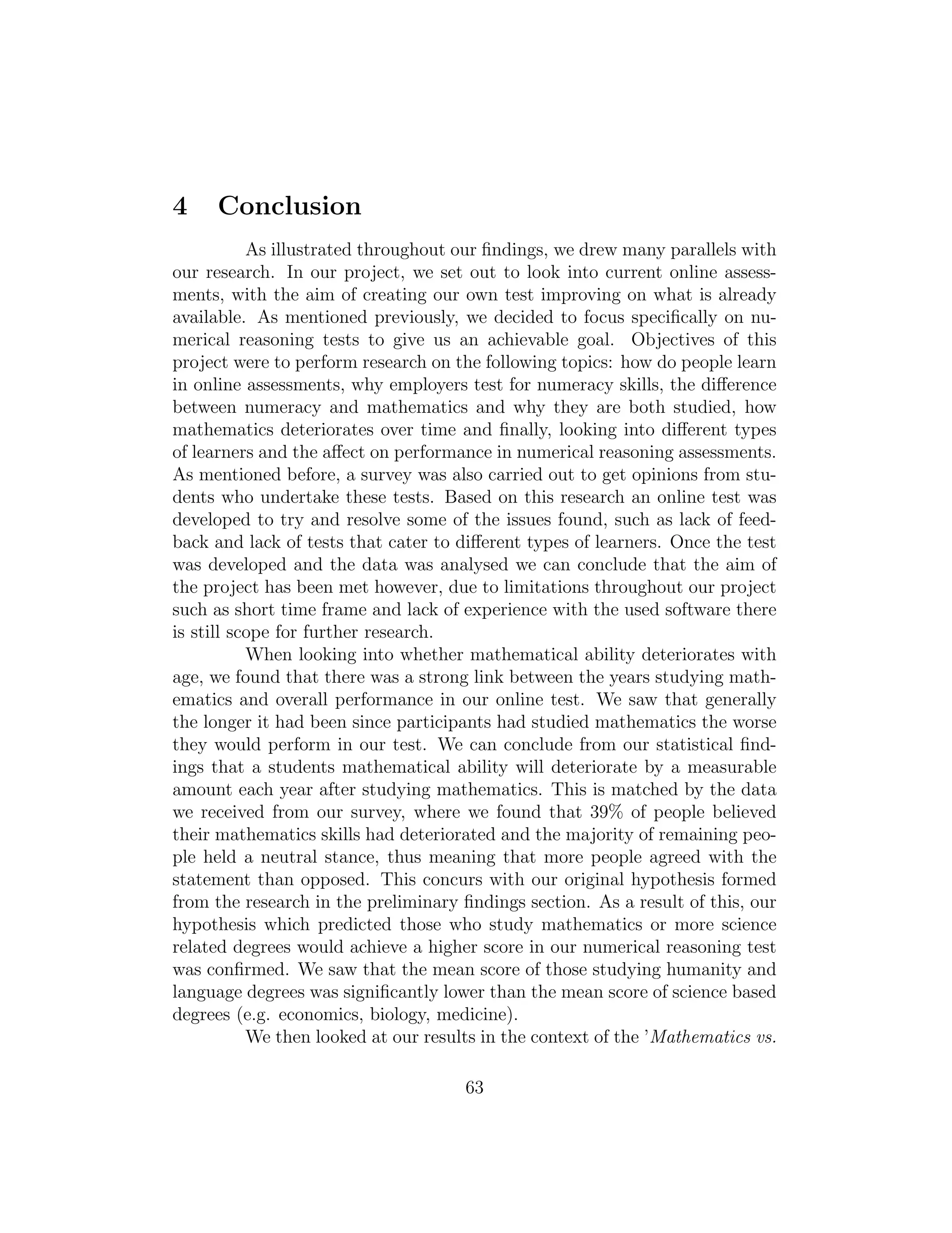 4 Conclusion
As illustrated throughout our ﬁndings, we drew many parallels with
our research. In our project, we set out to look into current online assess-
ments, with the aim of creating our own test improving on what is already
available. As mentioned previously, we decided to focus speciﬁcally on nu-
merical reasoning tests to give us an achievable goal. Objectives of this
project were to perform research on the following topics: how do people learn
in online assessments, why employers test for numeracy skills, the diﬀerence
between numeracy and mathematics and why they are both studied, how
mathematics deteriorates over time and ﬁnally, looking into diﬀerent types
of learners and the aﬀect on performance in numerical reasoning assessments.
As mentioned before, a survey was also carried out to get opinions from stu-
dents who undertake these tests. Based on this research an online test was
developed to try and resolve some of the issues found, such as lack of feed-
back and lack of tests that cater to diﬀerent types of learners. Once the test
was developed and the data was analysed we can conclude that the aim of
the project has been met however, due to limitations throughout our project
such as short time frame and lack of experience with the used software there
is still scope for further research.
When looking into whether mathematical ability deteriorates with
age, we found that there was a strong link between the years studying math-
ematics and overall performance in our online test. We saw that generally
the longer it had been since participants had studied mathematics the worse
they would perform in our test. We can conclude from our statistical ﬁnd-
ings that a students mathematical ability will deteriorate by a measurable
amount each year after studying mathematics. This is matched by the data
we received from our survey, where we found that 39% of people believed
their mathematics skills had deteriorated and the majority of remaining peo-
ple held a neutral stance, thus meaning that more people agreed with the
statement than opposed. This concurs with our original hypothesis formed
from the research in the preliminary ﬁndings section. As a result of this, our
hypothesis which predicted those who study mathematics or more science
related degrees would achieve a higher score in our numerical reasoning test
was conﬁrmed. We saw that the mean score of those studying humanity and
language degrees was signiﬁcantly lower than the mean score of science based
degrees (e.g. economics, biology, medicine).
We then looked at our results in the context of the ’Mathematics vs.
63
 