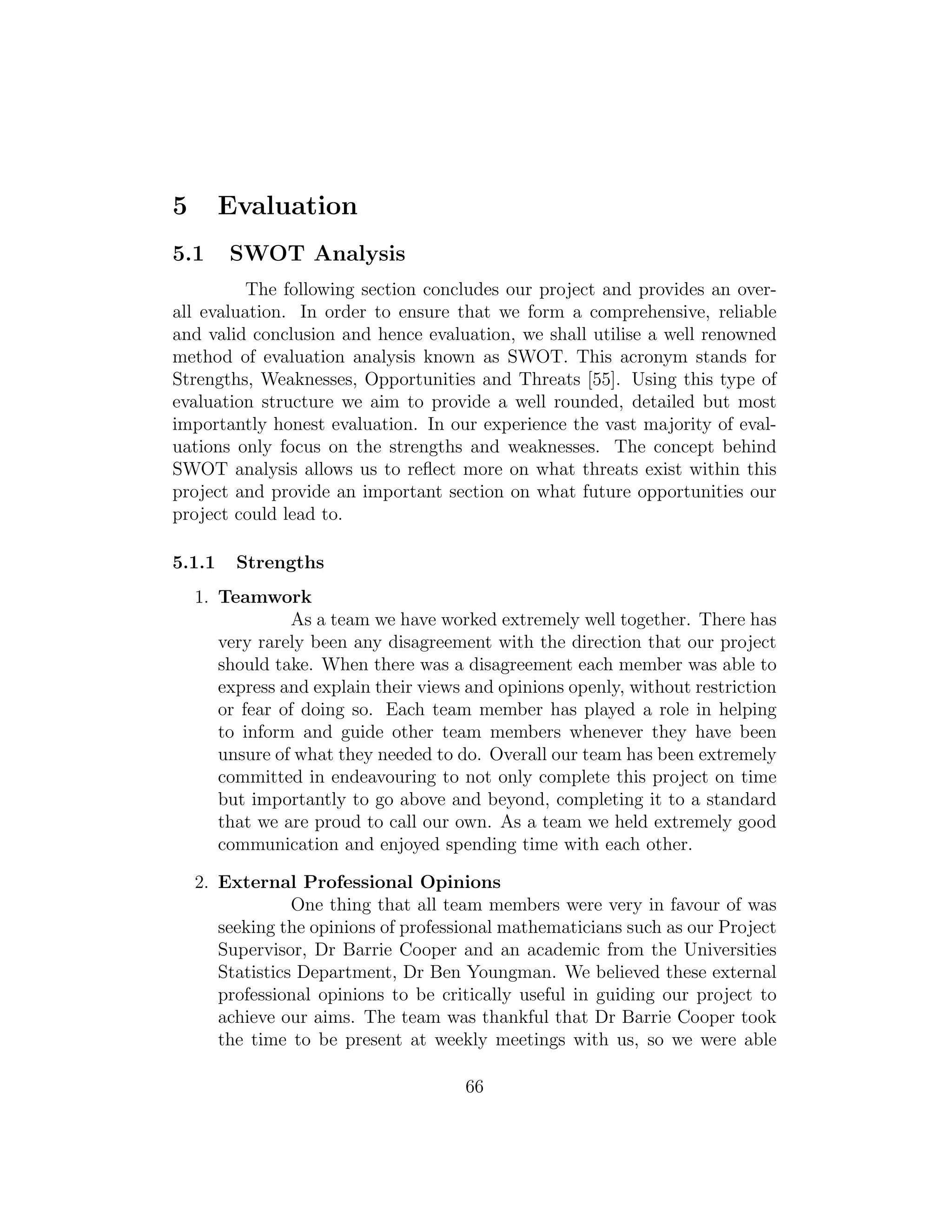 5 Evaluation
5.1 SWOT Analysis
The following section concludes our project and provides an over-
all evaluation. In order to ensure that we form a comprehensive, reliable
and valid conclusion and hence evaluation, we shall utilise a well renowned
method of evaluation analysis known as SWOT. This acronym stands for
Strengths, Weaknesses, Opportunities and Threats [55]. Using this type of
evaluation structure we aim to provide a well rounded, detailed but most
importantly honest evaluation. In our experience the vast majority of eval-
uations only focus on the strengths and weaknesses. The concept behind
SWOT analysis allows us to reﬂect more on what threats exist within this
project and provide an important section on what future opportunities our
project could lead to.
5.1.1 Strengths
1. Teamwork
As a team we have worked extremely well together. There has
very rarely been any disagreement with the direction that our project
should take. When there was a disagreement each member was able to
express and explain their views and opinions openly, without restriction
or fear of doing so. Each team member has played a role in helping
to inform and guide other team members whenever they have been
unsure of what they needed to do. Overall our team has been extremely
committed in endeavouring to not only complete this project on time
but importantly to go above and beyond, completing it to a standard
that we are proud to call our own. As a team we held extremely good
communication and enjoyed spending time with each other.
2. External Professional Opinions
One thing that all team members were very in favour of was
seeking the opinions of professional mathematicians such as our Project
Supervisor, Dr Barrie Cooper and an academic from the Universities
Statistics Department, Dr Ben Youngman. We believed these external
professional opinions to be critically useful in guiding our project to
achieve our aims. The team was thankful that Dr Barrie Cooper took
the time to be present at weekly meetings with us, so we were able
66
 