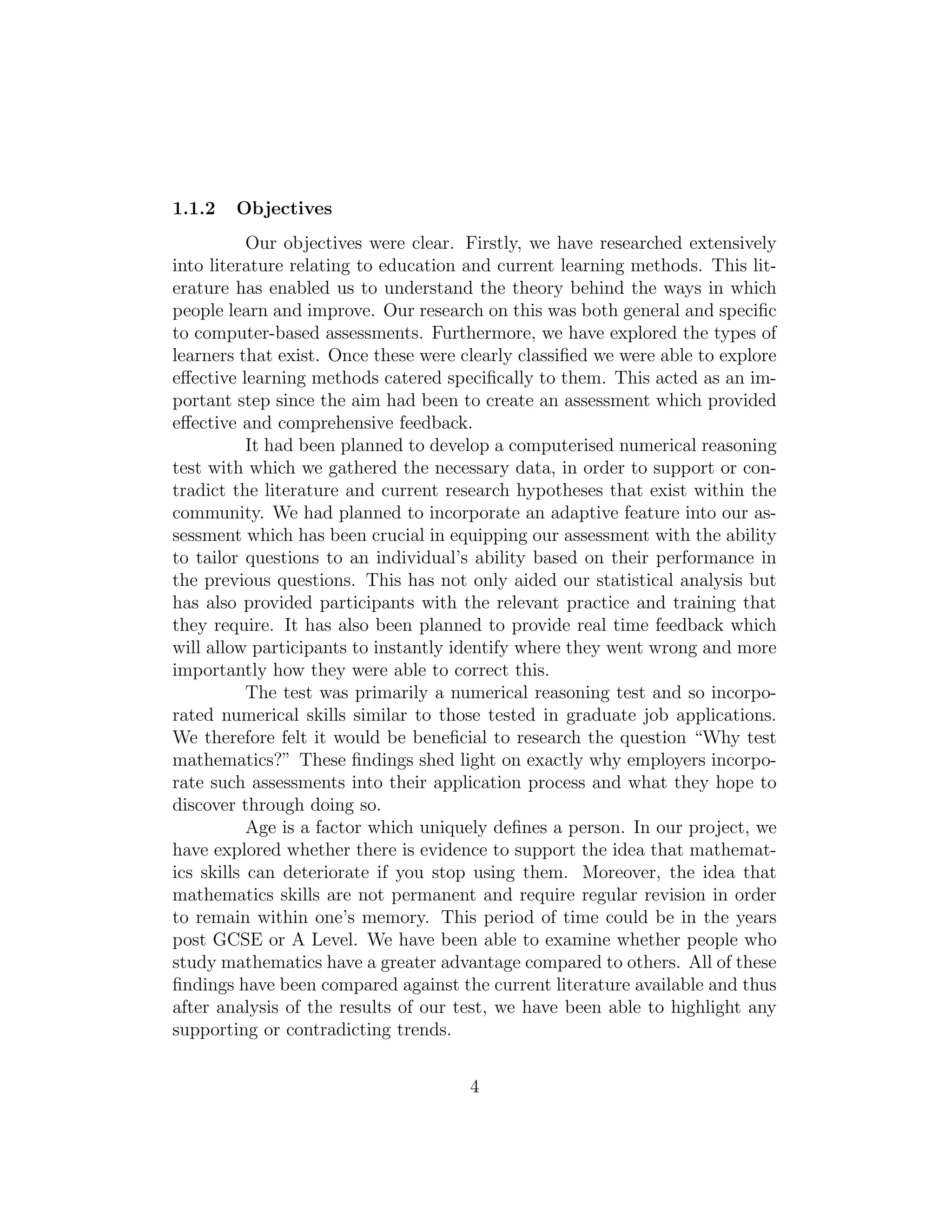 1.1.2 Objectives
Our objectives were clear. Firstly, we have researched extensively
into literature relating to education and current learning methods. This lit-
erature has enabled us to understand the theory behind the ways in which
people learn and improve. Our research on this was both general and speciﬁc
to computer-based assessments. Furthermore, we have explored the types of
learners that exist. Once these were clearly classiﬁed we were able to explore
eﬀective learning methods catered speciﬁcally to them. This acted as an im-
portant step since the aim had been to create an assessment which provided
eﬀective and comprehensive feedback.
It had been planned to develop a computerised numerical reasoning
test with which we gathered the necessary data, in order to support or con-
tradict the literature and current research hypotheses that exist within the
community. We had planned to incorporate an adaptive feature into our as-
sessment which has been crucial in equipping our assessment with the ability
to tailor questions to an individual’s ability based on their performance in
the previous questions. This has not only aided our statistical analysis but
has also provided participants with the relevant practice and training that
they require. It has also been planned to provide real time feedback which
will allow participants to instantly identify where they went wrong and more
importantly how they were able to correct this.
The test was primarily a numerical reasoning test and so incorpo-
rated numerical skills similar to those tested in graduate job applications.
We therefore felt it would be beneﬁcial to research the question “Why test
mathematics?” These ﬁndings shed light on exactly why employers incorpo-
rate such assessments into their application process and what they hope to
discover through doing so.
Age is a factor which uniquely deﬁnes a person. In our project, we
have explored whether there is evidence to support the idea that mathemat-
ics skills can deteriorate if you stop using them. Moreover, the idea that
mathematics skills are not permanent and require regular revision in order
to remain within one’s memory. This period of time could be in the years
post GCSE or A Level. We have been able to examine whether people who
study mathematics have a greater advantage compared to others. All of these
ﬁndings have been compared against the current literature available and thus
after analysis of the results of our test, we have been able to highlight any
supporting or contradicting trends.
4
 