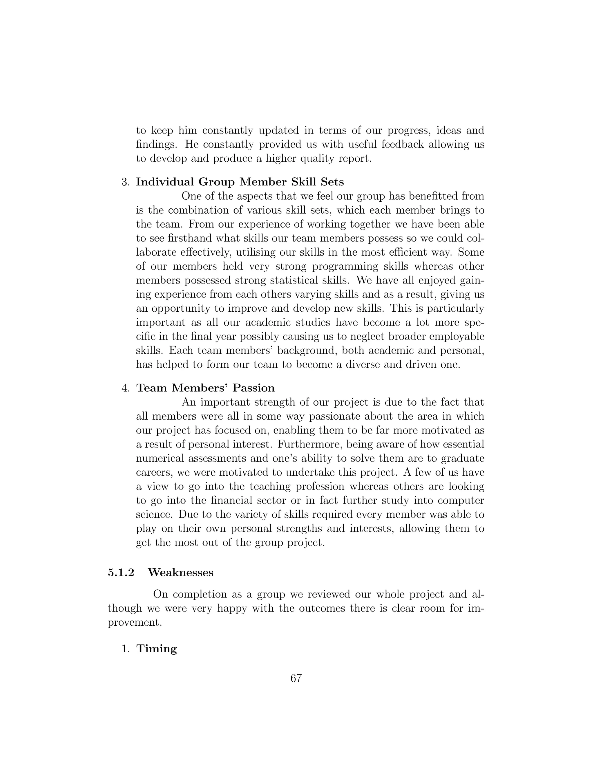 to keep him constantly updated in terms of our progress, ideas and
ﬁndings. He constantly provided us with useful feedback allowing us
to develop and produce a higher quality report.
3. Individual Group Member Skill Sets
One of the aspects that we feel our group has beneﬁtted from
is the combination of various skill sets, which each member brings to
the team. From our experience of working together we have been able
to see ﬁrsthand what skills our team members possess so we could col-
laborate eﬀectively, utilising our skills in the most eﬃcient way. Some
of our members held very strong programming skills whereas other
members possessed strong statistical skills. We have all enjoyed gain-
ing experience from each others varying skills and as a result, giving us
an opportunity to improve and develop new skills. This is particularly
important as all our academic studies have become a lot more spe-
ciﬁc in the ﬁnal year possibly causing us to neglect broader employable
skills. Each team members’ background, both academic and personal,
has helped to form our team to become a diverse and driven one.
4. Team Members’ Passion
An important strength of our project is due to the fact that
all members were all in some way passionate about the area in which
our project has focused on, enabling them to be far more motivated as
a result of personal interest. Furthermore, being aware of how essential
numerical assessments and one’s ability to solve them are to graduate
careers, we were motivated to undertake this project. A few of us have
a view to go into the teaching profession whereas others are looking
to go into the ﬁnancial sector or in fact further study into computer
science. Due to the variety of skills required every member was able to
play on their own personal strengths and interests, allowing them to
get the most out of the group project.
5.1.2 Weaknesses
On completion as a group we reviewed our whole project and al-
though we were very happy with the outcomes there is clear room for im-
provement.
1. Timing
67
 