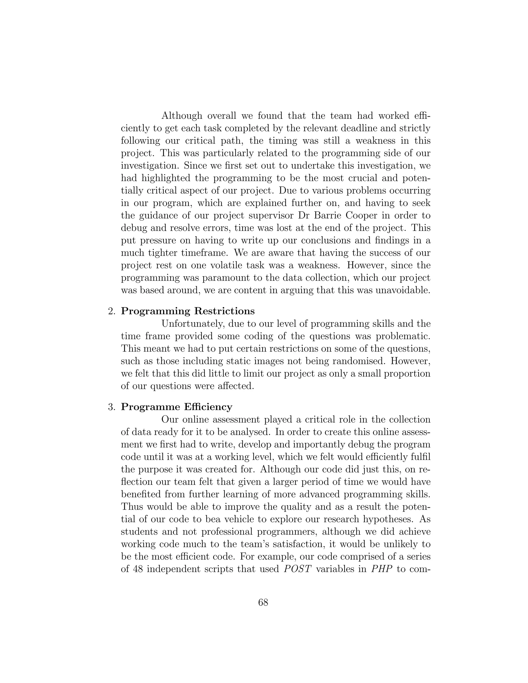 Although overall we found that the team had worked eﬃ-
ciently to get each task completed by the relevant deadline and strictly
following our critical path, the timing was still a weakness in this
project. This was particularly related to the programming side of our
investigation. Since we ﬁrst set out to undertake this investigation, we
had highlighted the programming to be the most crucial and poten-
tially critical aspect of our project. Due to various problems occurring
in our program, which are explained further on, and having to seek
the guidance of our project supervisor Dr Barrie Cooper in order to
debug and resolve errors, time was lost at the end of the project. This
put pressure on having to write up our conclusions and ﬁndings in a
much tighter timeframe. We are aware that having the success of our
project rest on one volatile task was a weakness. However, since the
programming was paramount to the data collection, which our project
was based around, we are content in arguing that this was unavoidable.
2. Programming Restrictions
Unfortunately, due to our level of programming skills and the
time frame provided some coding of the questions was problematic.
This meant we had to put certain restrictions on some of the questions,
such as those including static images not being randomised. However,
we felt that this did little to limit our project as only a small proportion
of our questions were aﬀected.
3. Programme Eﬃciency
Our online assessment played a critical role in the collection
of data ready for it to be analysed. In order to create this online assess-
ment we ﬁrst had to write, develop and importantly debug the program
code until it was at a working level, which we felt would eﬃciently fulﬁl
the purpose it was created for. Although our code did just this, on re-
ﬂection our team felt that given a larger period of time we would have
beneﬁted from further learning of more advanced programming skills.
Thus would be able to improve the quality and as a result the poten-
tial of our code to bea vehicle to explore our research hypotheses. As
students and not professional programmers, although we did achieve
working code much to the team’s satisfaction, it would be unlikely to
be the most eﬃcient code. For example, our code comprised of a series
of 48 independent scripts that used POST variables in PHP to com-
68
 