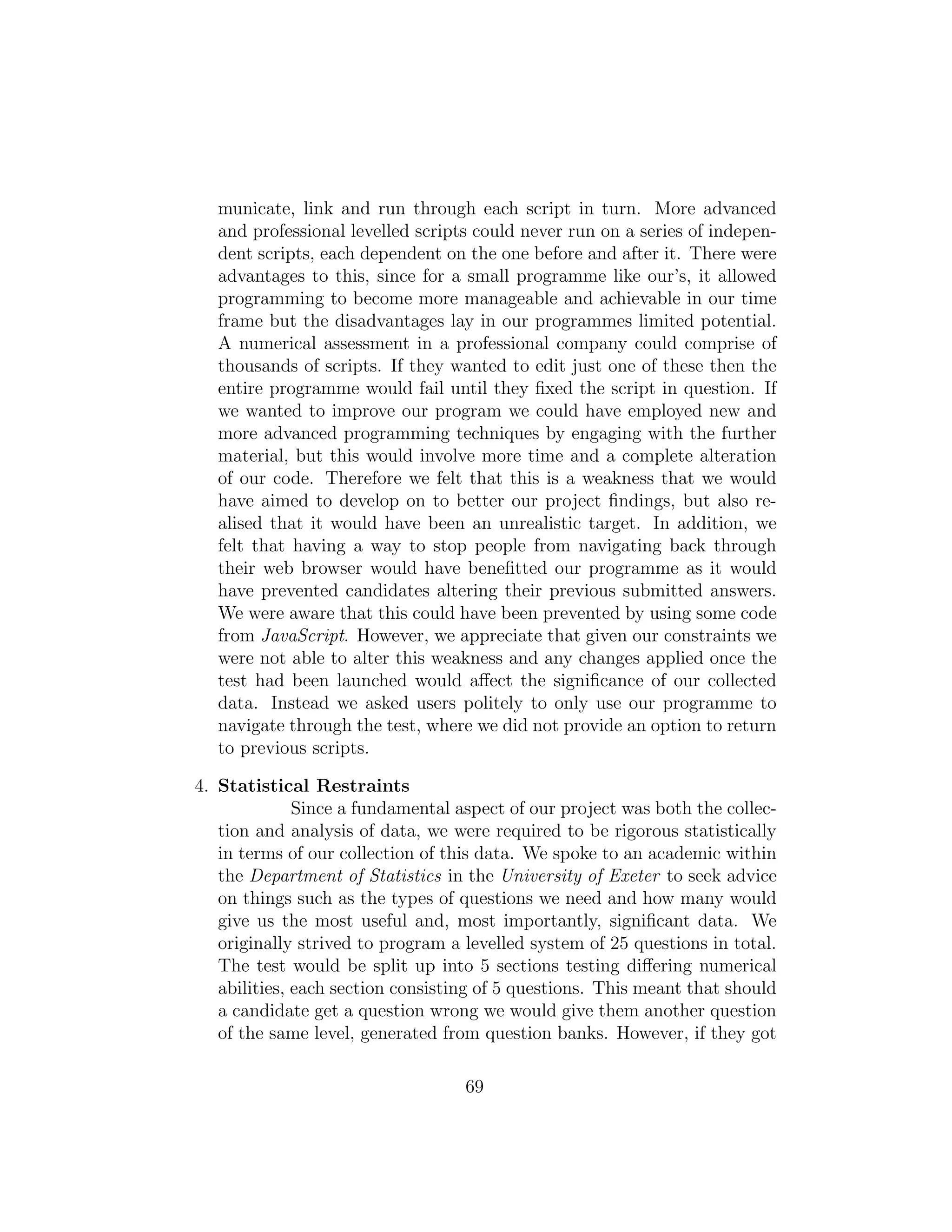 municate, link and run through each script in turn. More advanced
and professional levelled scripts could never run on a series of indepen-
dent scripts, each dependent on the one before and after it. There were
advantages to this, since for a small programme like our’s, it allowed
programming to become more manageable and achievable in our time
frame but the disadvantages lay in our programmes limited potential.
A numerical assessment in a professional company could comprise of
thousands of scripts. If they wanted to edit just one of these then the
entire programme would fail until they ﬁxed the script in question. If
we wanted to improve our program we could have employed new and
more advanced programming techniques by engaging with the further
material, but this would involve more time and a complete alteration
of our code. Therefore we felt that this is a weakness that we would
have aimed to develop on to better our project ﬁndings, but also re-
alised that it would have been an unrealistic target. In addition, we
felt that having a way to stop people from navigating back through
their web browser would have beneﬁtted our programme as it would
have prevented candidates altering their previous submitted answers.
We were aware that this could have been prevented by using some code
from JavaScript. However, we appreciate that given our constraints we
were not able to alter this weakness and any changes applied once the
test had been launched would aﬀect the signiﬁcance of our collected
data. Instead we asked users politely to only use our programme to
navigate through the test, where we did not provide an option to return
to previous scripts.
4. Statistical Restraints
Since a fundamental aspect of our project was both the collec-
tion and analysis of data, we were required to be rigorous statistically
in terms of our collection of this data. We spoke to an academic within
the Department of Statistics in the University of Exeter to seek advice
on things such as the types of questions we need and how many would
give us the most useful and, most importantly, signiﬁcant data. We
originally strived to program a levelled system of 25 questions in total.
The test would be split up into 5 sections testing diﬀering numerical
abilities, each section consisting of 5 questions. This meant that should
a candidate get a question wrong we would give them another question
of the same level, generated from question banks. However, if they got
69
 