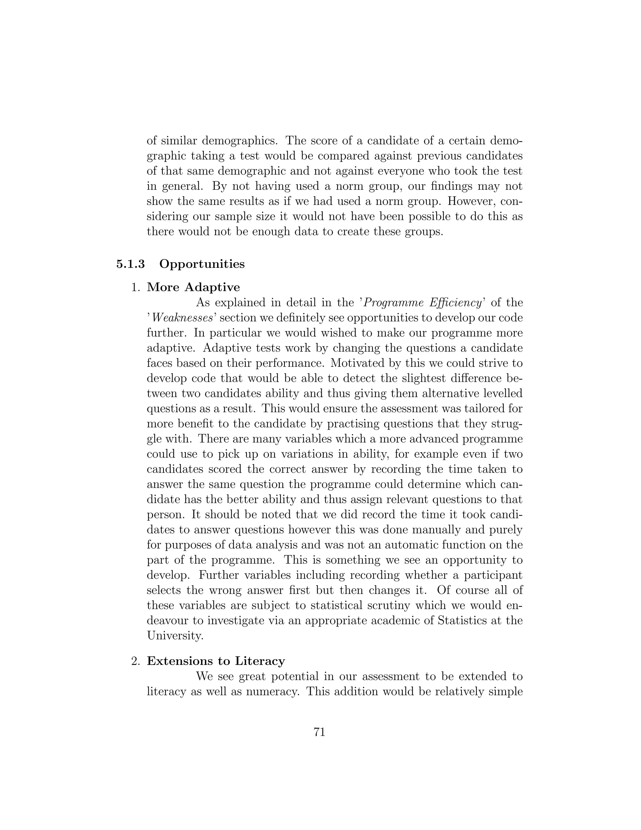 of similar demographics. The score of a candidate of a certain demo-
graphic taking a test would be compared against previous candidates
of that same demographic and not against everyone who took the test
in general. By not having used a norm group, our ﬁndings may not
show the same results as if we had used a norm group. However, con-
sidering our sample size it would not have been possible to do this as
there would not be enough data to create these groups.
5.1.3 Opportunities
1. More Adaptive
As explained in detail in the ’Programme Eﬃciency’ of the
’Weaknesses’ section we deﬁnitely see opportunities to develop our code
further. In particular we would wished to make our programme more
adaptive. Adaptive tests work by changing the questions a candidate
faces based on their performance. Motivated by this we could strive to
develop code that would be able to detect the slightest diﬀerence be-
tween two candidates ability and thus giving them alternative levelled
questions as a result. This would ensure the assessment was tailored for
more beneﬁt to the candidate by practising questions that they strug-
gle with. There are many variables which a more advanced programme
could use to pick up on variations in ability, for example even if two
candidates scored the correct answer by recording the time taken to
answer the same question the programme could determine which can-
didate has the better ability and thus assign relevant questions to that
person. It should be noted that we did record the time it took candi-
dates to answer questions however this was done manually and purely
for purposes of data analysis and was not an automatic function on the
part of the programme. This is something we see an opportunity to
develop. Further variables including recording whether a participant
selects the wrong answer ﬁrst but then changes it. Of course all of
these variables are subject to statistical scrutiny which we would en-
deavour to investigate via an appropriate academic of Statistics at the
University.
2. Extensions to Literacy
We see great potential in our assessment to be extended to
literacy as well as numeracy. This addition would be relatively simple
71
 