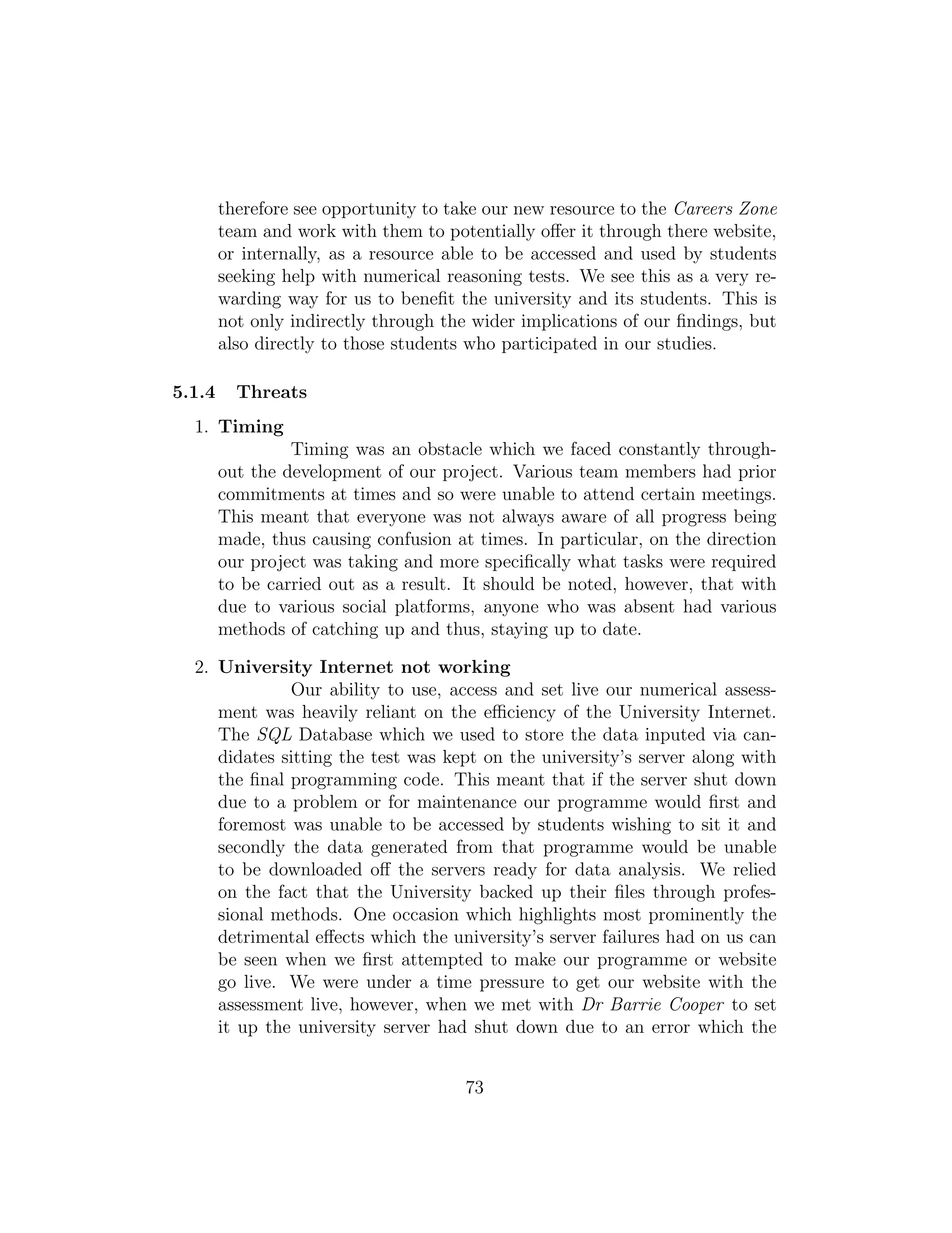 therefore see opportunity to take our new resource to the Careers Zone
team and work with them to potentially oﬀer it through there website,
or internally, as a resource able to be accessed and used by students
seeking help with numerical reasoning tests. We see this as a very re-
warding way for us to beneﬁt the university and its students. This is
not only indirectly through the wider implications of our ﬁndings, but
also directly to those students who participated in our studies.
5.1.4 Threats
1. Timing
Timing was an obstacle which we faced constantly through-
out the development of our project. Various team members had prior
commitments at times and so were unable to attend certain meetings.
This meant that everyone was not always aware of all progress being
made, thus causing confusion at times. In particular, on the direction
our project was taking and more speciﬁcally what tasks were required
to be carried out as a result. It should be noted, however, that with
due to various social platforms, anyone who was absent had various
methods of catching up and thus, staying up to date.
2. University Internet not working
Our ability to use, access and set live our numerical assess-
ment was heavily reliant on the eﬃciency of the University Internet.
The SQL Database which we used to store the data inputed via can-
didates sitting the test was kept on the university’s server along with
the ﬁnal programming code. This meant that if the server shut down
due to a problem or for maintenance our programme would ﬁrst and
foremost was unable to be accessed by students wishing to sit it and
secondly the data generated from that programme would be unable
to be downloaded oﬀ the servers ready for data analysis. We relied
on the fact that the University backed up their ﬁles through profes-
sional methods. One occasion which highlights most prominently the
detrimental eﬀects which the university’s server failures had on us can
be seen when we ﬁrst attempted to make our programme or website
go live. We were under a time pressure to get our website with the
assessment live, however, when we met with Dr Barrie Cooper to set
it up the university server had shut down due to an error which the
73
 
