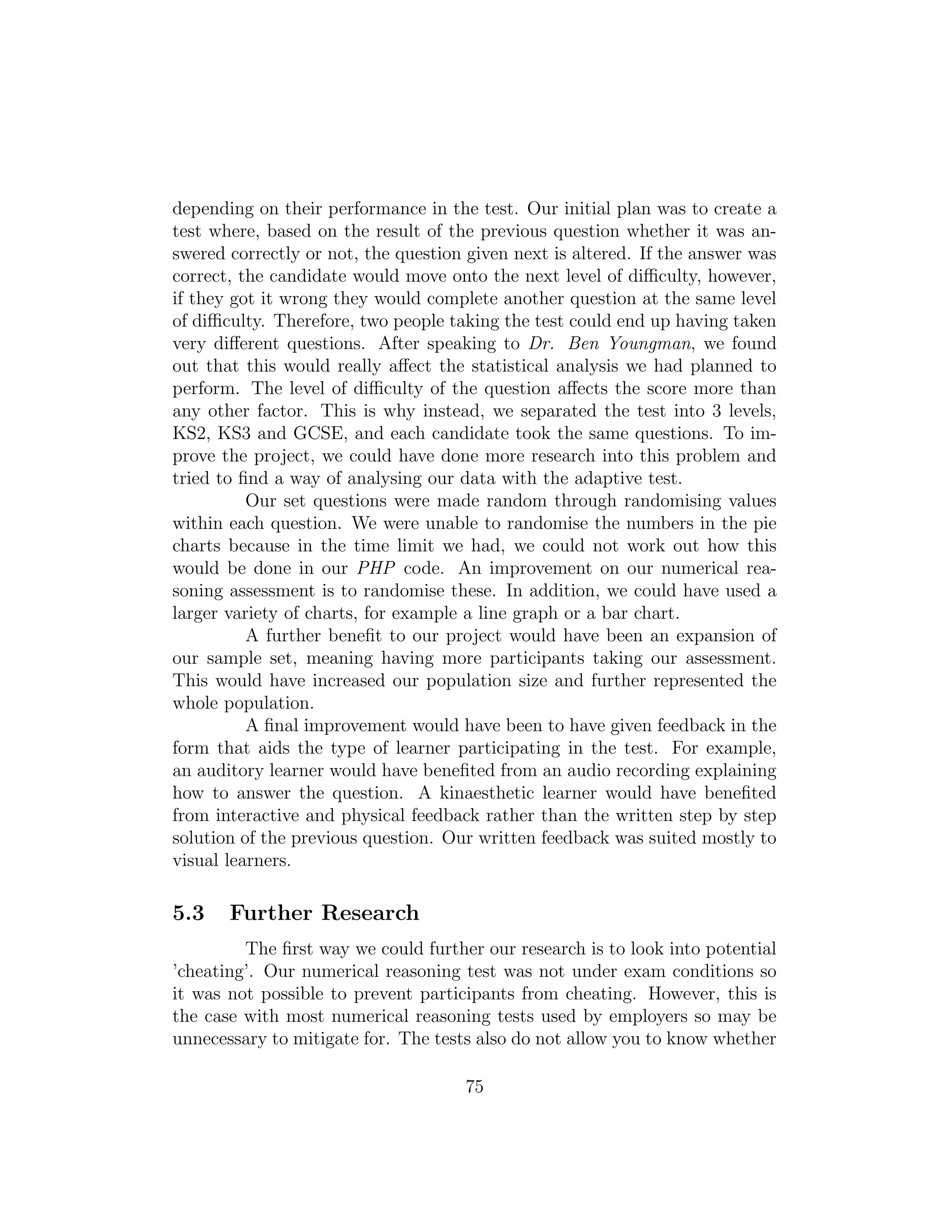 depending on their performance in the test. Our initial plan was to create a
test where, based on the result of the previous question whether it was an-
swered correctly or not, the question given next is altered. If the answer was
correct, the candidate would move onto the next level of diﬃculty, however,
if they got it wrong they would complete another question at the same level
of diﬃculty. Therefore, two people taking the test could end up having taken
very diﬀerent questions. After speaking to Dr. Ben Youngman, we found
out that this would really aﬀect the statistical analysis we had planned to
perform. The level of diﬃculty of the question aﬀects the score more than
any other factor. This is why instead, we separated the test into 3 levels,
KS2, KS3 and GCSE, and each candidate took the same questions. To im-
prove the project, we could have done more research into this problem and
tried to ﬁnd a way of analysing our data with the adaptive test.
Our set questions were made random through randomising values
within each question. We were unable to randomise the numbers in the pie
charts because in the time limit we had, we could not work out how this
would be done in our PHP code. An improvement on our numerical rea-
soning assessment is to randomise these. In addition, we could have used a
larger variety of charts, for example a line graph or a bar chart.
A further beneﬁt to our project would have been an expansion of
our sample set, meaning having more participants taking our assessment.
This would have increased our population size and further represented the
whole population.
A ﬁnal improvement would have been to have given feedback in the
form that aids the type of learner participating in the test. For example,
an auditory learner would have beneﬁted from an audio recording explaining
how to answer the question. A kinaesthetic learner would have beneﬁted
from interactive and physical feedback rather than the written step by step
solution of the previous question. Our written feedback was suited mostly to
visual learners.
5.3 Further Research
The ﬁrst way we could further our research is to look into potential
’cheating’. Our numerical reasoning test was not under exam conditions so
it was not possible to prevent participants from cheating. However, this is
the case with most numerical reasoning tests used by employers so may be
unnecessary to mitigate for. The tests also do not allow you to know whether
75
 